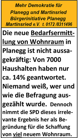 Bedarfsermittliung nicht aussagekräftig.


09.05.2018
Inserat in Hallo Würmtal

Bedarfsermittliung nicht aussagekräftig.



05.07.2017
Inserat in Hallo Würmtal

Gewerbetrasse ist eineAutobahnverbindung 







05.07.2017
Inserat in Hallo Würmtal

Keine neuen Buslinien durch Lochhamer- 
und Heinrich-Heine-Str.







03.05.2017
Inserat in Hallo Würmtal

Kein wirklicher Beschluss für den Durchstich












05.10.2016
Artikel im Münchner Merkur
von Victoria Strachwitz: 




Vorbildlich findet Planeggs Bürgermeister die Bürgerbeteiligung in seiner Gemeinde. 
Einige Martinsrieder sehen das ganz anders. Zweien ist jetzt der Kragen geplatzt.


Weiter Hier

20.10.2016

Offener Brief an Bürgermeister Hofmann (SPD) mit der Bitte und Forderung nach einer jährlichen Bürgerversammlung auch für Martinsried.



Liebe Mitbürgerinnen und Mitbürger,
wir finden, dass es wieder an der Zeit ist, dass Martinsried eine eigene Bürgerversammlung bekommt.
Machen Sie mit ! Schreiben Sie auch an die Gemeinde!
Mit freundlichen Grüßen
Ihre Bürgerinitiative



Sehr geehrter Herr Bürgermeister Hofmann,
sehr geehrte Gemeinderäte,
sehr geehrte Mitglieder der Verwaltung Planegg,

vor ca. acht Jahren haben Bürgerinnen und Bürger aus Martinsried, darunter auch die Bürgerinitiative mit Hilfe eines Antrags an die Gemeinde Planegg erreicht, dass wir in Martinsried eine eigene Bürgerversammlung bekamen unter Befürwortung der ehemaligen Bürgermeisterin Frau Annemarie Detsch (SPD). Leider ist das wieder eingeschlafen. Nun, da in Martinsried sehr viele gewichtigen Veränderungen statt finden, ist es unserer Meinung an der Zeit, alte sinnvolle Maßnahmen für Martinsried wieder aufleben zu lassen. Alle Gemeinderäte und Bürgermeister sind normalerweise interessiert zu erfahren, wo den Bürgern der Schuh drückt. Die Bürgerversammlungen Planegg geben leider nicht den zeitlichen Raum dafür her, dass Sie sich auch die Sorgen und Wünsche der Bürger von Martinsried anhören können. Für die Fragestunden am Schluss ist allgemein stets zu  wenig Zeit eingeplant. Deshalb veranstalten die Gemeinden Gauting und Krailling jedes Jahr Extra-Bürgerversammlungen für jeden  ihrer dazugehörigen auch kleinen Ort. ( z.B Buchendorf, Unterbrunn, Pentenried, etc.)
Martinsried ist mit fast 4.000 Einwohnern , ca. 6.000 täglichen Gewerbependlern und in allernächster Zukunft mit ca. 9.000 zusätzlichen täglichen Studentenpendlern für die Gemeinde Planegg ein so wichtiger Ort geworden, dass es an der Zeit ist, einmal jährlich eine Bürgerversammlung nur für Martinsried abzuhalten. Die Martinsrieder Bürger sind bereit und verpflichtet, sich auch mit den neuen vielen Studenten im neuen Zentrum irgendwie zu integrieren. Auch dafür ist die Aussprache mit Bürgermeister und Gemeinderäten von Wichtigkeit. Die Infrastruktur braucht dringend Veränderungen, ein heikles Thema, das aber nur im Einklang mit den Bürgern nachhaltig gelöst werden kann. Deshalb beantragt die Bürgerintiative hiermit die Wiedereinführung einer jährlichen Bürgerversammlung für Martinsried. 
Wir bitten Sie um Ihr Verständnis und danken Ihnen im Voraus für Ihre Bemühungen.

Mit freundlichen Grüßen

Barbara Gutmann                                                           Helmut Oestreich
Vorsitzende                                                                     stellvertretender Vorsitzender








19.10.2016
Inserat in Hallo Würmtal

Bürgerversammlung auch für Martinsried:



07.09.2016
Inserat in Hallo Würmtal

Ortsmitte Martinsried

Folgende Einwendungen wurden von der
Bürgerinitiative termingerecht bei der 
Gemeinde Planegg eingereicht:

- 

Einwendung der BIM gegen Ortsmitten-
Bebauungsplan Nr. 74 vom 2.2.2014 Hier

- 

Einwendungen der BIM gegen die
aktuelle Änderung der Ortsmittenplanung
Martinsried v. 11.3.2015 Hier









18.05.2016
Inserat in Hallo Würmtal

Durchbruch durch den Wall







11.05.2016
Inserat in Hallo Würmtal

Bioladen fehlt in Martinsried



09.03.2016
Inserat in Hallo Würmtal

Bürgermeister Hofmann 
als Brückenbauer






03.02.2016
Inserat in Hallo Würmtal

Bürgertreff in Ortsmitte Martinsried





27.01.2016
Inserat in Hallo Würmtal

Bürgertreff 










09.12.2015
Inserat in Hallo Würmtal

Keine Bürgerortsmitte



02.12.2015
Inserat in Hallo Würmtal

Schlafstadt für Studenten?





18.11.2015 
Inserat in Hallo Würmtal

Bahnhofstr. in Planegg











16.11.2015

Brief der BPM an Herrn Bürgermeister Hofmann 


Sehr geehrter Herr Bürgermeister Hofmann,

sehr geehrte stellvertretende Bürgermeister(in),

sehr geehrte Gemeinderäte der Gemeinde Planegg,

sehr geehrte Mitglieder der Verwaltung der Gemeinde Planegg,


wir erlauben uns, Ihnen  unseren aktuellen Schriftwechsel mit dem Bonhoefferhaus anbei zu senden. Aus diesem geht eindeutig hervor, dass nicht alle Vereine und nicht alle Gruppierungen die Möglichkeit haben,  Veranstaltungen im Bonhoefferhaus abzuhalten.

Die Bürgerinitiatie  hat voriges Jahr einen Bürgerantrag an die Gemeinde gestellt für die Errichtung eines Bürgerzentrums entsprechend dem vom Gemeinderat beschlossenen und von Martinsrieder Bürgerinnen und Bürgern mitgestalteten Masterplan. Unterstützt wurde dieser Antrag von ca. 200 Unterschriften von Bürgern aus Martinsried. Dennoch wurde dieser Antrag vom Gemeinderat mit der Mehrheit der rotgrünen Koalition und der Freien Wähler abgelehnt vornehmlich mit den Begründungen 1. Es wäre kein Bedarf vorhanden und 2. Es wäre  zu teuer.

Zu 1.: Inzwischen gibt es immer mehr Gruppierungen, die mit der Politik der Gemeinde Planegg sehr unufrieden sind. Auch die Bürgerinitiative übt Kritik vor allem, dass sämtliche Unterschriftensammlungen der Bürger regelmäßig und rücksichtslos gegenüber den Bürgern in den Papierkorb geworfen werden. Wir würden es begrüßen, wenn aufgrund der ganz unterschiedlichen Proteste in Planegg und Martinsried, die Gemeinderäte und  Herr Bürgermeister Hofmann sich wieder zurückbesinnen könnten auf das, wozu sie in unserer Verfassung eigentlich verpflichtet sind: Auf die Einhaltung demokratischen Vorgehens. Die ca. 200 Unterschriften unter dem Verlangen nach einem Bürgerzentrum in Martinsried sind Beweis genug, dass der Bedarf vorhanden ist. Man hätte auch viel mehr sammeln können, weil der Bedarf eben da ist.
Da der Schienhammer für größere Veranstaltungen offensichtlich zu klein ist und für bestimmte Gruppierungen auch  das Bonhoefferhaus (s. Anhang)  nicht zur Verfügung steht, ist auch deshalb der Bedarf für ein neutrales Bürgerzentrum, das für alle Bürger offen steht,  eindeutig bewiesen.

Zu 2.: Laut beschlossenen Masterplan sollte das Bürgerhaus mit Gastronomie  als markantes Gebäude auf dem Grünstreifen  gegenüber der Sparkasse  die eigentliche Ortsmitte kennzeichnen. Dieses Grundstück ist das Filetgrundstück von Martinsried und war oder ist im Besitz der Gemeinde. Die Gemeinde  kann oder konnte aus dem Verkauf bzw. Verpachtung an den Investor viele Millionen  € gewinnen, die für eine geplantes Bürgerzentrum  zur Verfügung stehen.  Die Gemeinde müsste also keinen einzigen € für ein Bürgerzentrum in Martinsried ausgeben , im Gegenteil, sie macht noch ein gutes Geschäft.

3. Auch im aktuellen Bürgergutachten haben sich die Bürger für die Eigenständigkeit der beiden Orte Planegg und Martinsried eindeutig ausgesprochen. Insbesondeere Martinsried verlangt nach Aktivitäten, mit denen sich Martinsrieder Bürgerinnen und Bürger identifiieren können, siehe Dorffest, siehe Bürgerzentrum.

4. Auch der Investor wollte das Bürgerzentrum haben. Weil ein Bürgerzentrum  mit seinen verschiedenen Aktivitäten die Ortsmitte beleben kann. (Mit einem Ärztehaus ist keine Erhöhung der Frequentierung möglich.)


Sehr geehrte Gemeinderäte, sehr geehrter Herr Bürgermeister. Nachdem jetzt alle Ihre Planungen mit Billigdiscountern etc. zerschlagen sind, haben Sie die Möglichkeit umzuschalten und zurückzukommen auf die Vorteile des Masterplans. Wir bitten Sie hiermit und fordern Sie noch einmal auf, den gesamten Masterplan entsprechend dem Bürgerwünschen ernst zu nehmen und umzusetzen. 

In unserem  Bürgerzentrum könnten beispielweise Veranstaltungen der Volkshochschule statt finden: Die VHS sucht dringend zusätzliche Räume.   Gymnastikräume für Senioren fehlen auch in Martinsried, da die Senioren  u. U. nicht mehr Fahrrad, nicht Auto,  nicht mehr Bus fahren können. Im Tiefgeschoss könnte man z.B. schallgedämmte Räume für Jugendliche einrichten, für Parties und für Bands. Solche Räume fehlen in ganz Planegg. Man könnte alle Formulare (und auch die gelben Säcke) sich dort in einem Bürgerbüro in Zukunft abholen, wie das z. B.in Stockdorf in einem sehr frequentierten Bürgerbüro den Bürgern gewährt wird.  (Stockdorf gehört zur Gemeinde Gauting und hat ca. die gleiche Einwohnezahl wie Martisnried) .  Man könnte im neuen Bürgerzentrum ein  Energieberatungszentrum einrichten (was seinerzeit auch Herr Dr. Stepp befürwortete) und was wir bisher in der Gemeinde Planegg nicht haben. Wir könnten ein Seniorenberatungszentrum, eventuell sogar mit barrierefreien Seniorenwohnungen in den oberen Stockwerken einrichten, oder ein Seniorentageszentrum, und Vieles  andere mehr.  Ein Bürgerzentrum würde die Ortsmitte Martinsried enorm beleben und der ansässigen Gastronomie und den dortigen Geschäften die wirtschaftliche Existenz sichern. Die Kreissparkasse und ein Penny könnten dann weiter vor Ort bleiben. 

Sehr geehrter Herr Bürgermeister Hofmann
liebe Gemeinderäte,

vielleicht  können Sie Ihrem Herzen mal einen Stoß geben und  doch einmal auf die Wünsche der Bürger hören.  Sie würden natürlich an Akzeptanz gewinnen, wenn die Bürgerinnen und Bürger fest stellen könnten, dass sie mit ihren Sorgen und Wünschen  ernst enommen werden.

In Erwartung Ihrer geschätzten Anwort und mit freundlichen Grüßen

Ihre

Barbara Gutmann



Barbara Gutmann <dr.barbaragutmann@t-online.de>
Re: Bürgerinitiative Martinsried Anfrage für Überlassung des Saales im Bonhoefferhaus
12. November 2015 13:20

Sehr geehrte Frau Protze,

wir bedauern dass Sie uns für unsere Vereinsveranstaltung, die wir gerne in Ihrem Bonhoefferhaus gemacht hätten, eine Absage erteilt haben.

Andererseits verstehe ich Sie natürlich, schließlich ist das Bonhoefferhaus ein  Gemeindehaus der evangelischen Kirche, und somit haben Sie sich an gewisse Vorgaben zu halten.

Uns als Verein, der sich ehrenamtlich für ebenso wichtige Bedürfnisse der Bürger auf gemeindlich-politischem Gebiet einsetzt, wird uns wieder mal klar:
Es gibt in Martinsried keinen neutralen Versammlungsraum für alle Bürgerinnen und Bürger. Bei unseren Großvernstaltungen ist es passiert, dass wir fast die Hälfte der Leute wieder nach Hause schicken mussten, weil eben der Raum im Schienhammer für Versammlungen zu klein ist.

Ich mache Ihnen keinen Vorwurf, denn Sie können gar nicht anders entscheiden.

Ich mache aber unserem Gemeinderat den Vorwurf, der behauptet es bestünde in Martinsried kein Bedarf für ein Bürgerzentrumtrum,  man hätte ja das Bonhoefferhaus. Übrigens wurde den Bürgerinnen und Bürgern im Masterplan, der auch von den Bürgern mitgestaltet werden durfte, ein Bürgerzentrum versprochen und einstimmig im Gemeinderat Planegg vor drei Jahren beschlossen, aber bis heute nicht erstellt. 

Mittlerweile gibt es nicht nur die Bürgerinitiative sondern vielerlei Gruppierungen, die sich ganz verschiedentlich um die Bürgerinnen und Bürger in Martinsried auf mehr poltischer Ebene kümmern und für ihre Treffen und Veranstaltungen  einen neutralen Versammlungsraum bzw. Treffpunkt suchen. 

Das wäre auch  kein Nachteil für Sie, liebe Frau Protze. Bekanntlich stärkt sogar eine kleine Konkurrenz, sofern sie überhaupt entstehen sollte, was ich bezweifele, das Geschäft, und zum anderen würde ein Bürgerzentrum die Ortsmitte , zu der ich auch die Schulen, Kindergärten und Ihr Bonhoefferhaus zähle, beleben. Das immer noch fehlende Nahversorgungszentrum läge dann durch höhere Frequenz nicht mehr so in weiter Ferne. 

Sie sind nicht nur aufgrund Ihrer Ihnen zur Verfügung stehenden Rahmenbedingungen ,sondern vor allem auch aufgrund Ihrer vielseitigen Palette der Veranstaltungen, die Sie auf sozialem und kirchlichem Gebiet  mit großem Erfolg leisten, hervorragend in Martinsried aufgestellt. Benachteiligt aber sind hier alle Gruppierungen, die sich mehr auf politisch-gesellschaftlichem Gebiet engagieren, dies sich aber ebenso ehrenamtlcih für die Bürgerinnen und Bürger einsetzen.  Wir und andere sind da in einer ganz anderen Sparte tätig als Sie,  sodass Sie keine Bedenken zu haben brauchen, wir kämen uns ins Gehege.  

Übrigens: Da sind wir ganz Ihrer Meinung: Auch wir empfangen die Flüchtlinge willkommen in unserer Gemeinde und haben dies auch mit praktischem Einsatz bewiesen. Andererseits sind wir aber auch der Überzeugung: Solange es in Martinsried andere bürgerfreundlichere Standorte gibt als den einzigen Park - und wir wissen, dass diese existieren,  - solange setzen wir uns für einen anderen Standort in Martinsried ein. Wir tun eben auch was für die Bürger.

Jetzt ist es etwas lang geworden, hätte gar nicht sein sollen. Wenn wir uns mal über dieses Thema wertfrei unterhalten sollen, geben Sie mir Bescheid. 
Mit freundlichen Grüßen

Barbara Gutmann

T. 0172/ 831 14 96
 

Am 09.11.2015 um 10:31 schrieb Protze Monika:

Sehr geehrte Frau Gutmann,
es tut mir leid, dass ich Ihnen ferienbedingt erst verzögert antworte.
Ich muss Ihnen aus zwei Gründen für den 23.11. eine Absage erteilen. Zum Einen ist das Haus montagabends für die Jugend reserviert. Zum Anderen kann ich mir nicht vorstellen, eine Veranstaltung zu diesem Thema in unserem Haus abhalten zu lassen. Ich habe bereits auf der Infoveranstaltung in der Grundschule im Mai Stellung bezogen. Wir als Kirche und als Gemeinde-/Gemeinschaftshaus freuen uns auf die Herausforderung, die neuen Mitbürger aufzunehmen und in unsere Programme und das Gemeindeleben zu integrieren, oder auch das Haus (wie bereits in den Sommerferien geschehen) für Sprachkurse zur Verfügung zu stellen. Aufgrund dieser Zielsetzung kann ich mir in unserem DBH eine Veranstaltung nicht vorstellen, die offensichtlich die politische Entscheidung für diesen Standort kritisieren möchte.
Ich bitte um Ihr Verständnis und verbleibe mit freundlichen Grüßen
Monika Protze

-------------------------
Diakonin

Evang. Kirchengemeinde Gräfelfing
Planegger Str. 16
82166 Gräfelfing

089 / 854 1611




-----Ursprüngliche Nachricht-----
Von: Barbara Gutmann [mailto:dr.barbaragutmann@t-online.de] 
Gesendet: Donnerstag, 29. Oktober 2015 16:43
An: Protze Monika
Betreff: Bürgerinitiative Martinsried Anfrage für Überlassung des Saales im Bonhoefferhaus


Sehr geehrte Frau Protze,

die Bürgerinitiative Martinsried würde gerne

am Montag, 23.Nov. 2015 19.30 Uhr


eine Veranstaltung machen und die Öffentlichkeit dazu einladen

zum Thema "Standort Parc de Melan für Asylantenunterkunft gut gewählt?"


Wir fragen an, ob wir hierzu Ihren großen Raum im Bonhoefferhaus zur 
Verfügung gestellt bekommen könnten.

Mit freundlichen Grüßen


Barbara Gutmann




18.11.2015
Inserat in Hallo Würmtal

Bahnhofstraße Planegg






13.11.2015

Aufruf zum Masterplan








08.04.2015
Inserat in Hallo Würmtal

Billigdiscounter






18.03.2015 und 25.03.2015
Inserat in Hallo Würmtal

Einwendungen der BIM
gegen Ortsmitte






04.03.2015 und 11.03.2015
Inserat in Hallo Würmtal

Nahversorgungszentrum
















14.10.2014
                                           Wie funktioniert eine Bürgerbefragung 

  

Bürgerbegehren und Bürgerentscheid ermöglichen den Bürgern einer Gemeinde an der politischen Entscheidungsfindung teilzunehmen. Die Organisation und Kosten für ein Bürgerbegehren trägt die jeweilige Gemeinde. Die Bürger in Gräfelfing hatten sich auf diese demokratische Weise vor gut einem Jahr gegen eine Umfahrung ( erste Stufe einer Staatsstraße 20063neu mit neuer Anbindung an die AB Lindau) mehrheitlich ausgesprochen. Ein Gemeinderat ist aber nur ein Jahr an einen  Bürgerentscheid gebunden. Dieses Jahr ist nun vorbei. Es stellt sich also die Frage: Hat das Bürgerbegehren für die betroffenen Bürger letztendlich einen Sinn gehabt? 

  

Es gibt auch die Möglichkeit sowohl für die Gemeinde als auch für jeden Bürger, der in der Gemeinde wohnt, sich mittels einer Bürgerbefragung auf eigene Kosten einen reellen Meinungsüberblick zu verschaffen. Diese Art der Bürgerbefragung gibt  Politikern und auch allen in der Kommune aktiven Bürgern prinzipiell ein sinnvolles Instrument an die Hand, sich zu einem bestimmten Thema, das in der Gemeinde ansteht, möglichst breit und fundiert zu informieren, und herauszufinden, was die Bürgerinnen und Bürger dazu meinen, und welche eigenen Vorstellungen sie dazu haben. Dazu ist es wichtig , dass die richtigen Fragen gestellt werden, sodass der Bürger erkennen kann, dass es wirklich um ihn und seine Bedürfnisse geht und nicht um die Durchsetzung der eigenen Interessen des fragenden Veranstalters. 

  

Eine Bürgerbefragung, die Sinn machen soll,  muss gut vorbereitet sein:            

  

Sie sollte durch mehrmalige ins Auge fallende Veröffentlichungen in wichtigen Zeitungen und durch Plakate der Bürgerschaft genügend bekannt gemacht sein. Bürgerbefragungen haben oft einen allzu geringen Rücklauf, um daraus überhaupt ein relevantes Urteil fällen zu können.



sollten präzise und ehrlich gestellt werden. Man sollte nicht den Eindruck gewinnen, es handle sich um Fangfragen, um eine vom Fragesteller gewünschte Antwort zu erhalten. 



Um ein richtiges Meinungsbild von den Bürgern zu gewinnen,  müssen die Fragen zum Thema richtig gestellt sein. Fragen, die bezüglich des Themas nebensächlich aber einfach und ohne Nachdenken zu beantworten sind,können kein  relevantes Ergebnis zum eigentlichen Thema erbringen. Sie dienen nur der demokratischen Schau. 



Alle Bürgerinnen und Bürger sollten die gleiche Möglichkeit erhalten per Briefpost mitmachen zu können. Wenn ein Fragebogen nur im Internet zur Verfügung steht, sind von vornherein alle Bürgerinnen und Bürger, die keinen Zugang zum Internet haben, ausgegrenzt. 



Der zeitliche Anfang und das Ende einer Bürgerbefragung muss dem Bürger bekannt sein.



Die Auszählung der Bürgerbefragung sollte auf jeden Fall öffentlich erfolgen, um die demokratische Rechtmäßigkeit des Ergebnisses zu gewährleisten. 





Auch die Bürgerinitiative Martinsried  fand es unangemessen, an dieser unglaubwürdigen Aktion teilzunehmen. Die Bürgerinitiative hatte für ihren Bürgerantrag für eine Bürgerzentrum in Martinsried in wenigen Tagen fast 200 Unterschriften gesammelt, die sich für ein Bürgerzentrum in Martinsried aussprachen. Dabei ging es nicht nur um den momentanen Bedarf einer solchen Einrichtung.  Die Bürgerinitiative hatte dabei auch die zukünftige rasante Entwicklung des Ortes Martinsried im Auge mit Erweiterung des Campus (bis zu 9000 zusätzliche Studenten), mit Einrichtung von innovativen Zentren wie z. B. für Energieberatung, zur Herstellung eines Treffpunkts von Studenten und Bürgern, von Jung und Alt, Einrichtung von Gymnastik- und Gesundheitsseminaren , gemeinsames Handwerken, um sich dabei auch kennenzulernen und vieles mehr.  Das hat der Gemeinderat und Frau Zeller mit der Mehrheit von Freien Wählern, SPD und auch den Grünen eindeutig abgelehnt und anscheinend ohne sich vorher erkundigt zu haben, ob der Bedarf jetzt schon und vor allem in der Zukunft von Martinsried besteht. CSU und FDP hatten sich wenigstens die Mühe gemacht, eigene Anträge für ein Bürgerzentrum in Martinsried zur Abstimmung zu bringen.  Auch diese Vorschläge wurden vom Block der Freien Wähler, SPD und auch der Grünen kategorisch abgelehnt. 

Fazit: Weder mit einem Bürgerbegehren noch mit einer Bürgerbefragung kann sich der Bürger letztendlich durchsetzen, mit einer Ausnahme: Wenn die  Akteure es mit den Bürgern ehrlich meinen. 



Ihre Bürgerinitiative Martinsried e.V.                                       V.i.S.d.P.:    Dr. B. Gutmann T. 0172/ 831 14 96 

  




05.06.2014
  

Bürgerantrag der Bürgerinitiative Martinsried mit knapp 200 Unterschriften

Bürgerzentrum Martinsried (BZM) 

  

Liebe Bürgerinnen und Bürger in Martinsried, 

  

herzlichen Dank für den enormen Zuspruch, den wir beim Sammeln der Unterschriften von Ihnen bekommen haben. Das Echo war überwältigend. 

  

Wir laden Sie ein 

  

zur Gemeinderatssitzung im Rathaus Planegg 

  

Donnerstag abend  5.6.2014   19.00 Uhr 

  

Thema Bürgertreff 

Grundsatzdiskussion und Beschlussfassung 

  

Unterstützen Sie durch Ihre Anwesenheit die Gemeinderäte, die sich für Ihren Vorschlag eines Bürgerzentrums im Kopfbau neben dem Cafe, also in zentraler Mitte des Ortes einsetzen. 

  

  

Dadurch dass sich das Grundstück des Kopfbaus im Besitz der Gemeinde befindet und jetzt an den Investor mit zig Millionen verkauft wird, hat die Gemeinde genügend Geld für die dauerhafte Finanzierung des Bürgerzentrums. Auch der Investor und der planende Architekt wären grundsätzlich mit unserem Vorschlag einverstanden. 

  

  

Warum zögert die Gemeinde noch? 

  

  

Die Bürgerinnen und Bürger von Martinsried wollen nicht erfahren müssen, dass wieder einmal und ohne Not in Martinsried gespart werden soll, indem man das Bürgerzentrum an eine ortsmittenferne Stelle setzt, weil es dort billiger ist. 

  

Warum ist es ortsmittenferner billiger? Weil die Lage nicht gut und gerade für ein Bürger-zentrum, dessen Funktion von guten Frequentationsmöglichkeiten abhängig ist, nicht taugt. 

  

Laut Planungsbüro Kerfers (Masterplan) gehört das Bürgerzentrum in den Kopfbau, nämlich in die zentrale Mitte von Martinsried. 

  

        Diesen Masterplan hat die Gemeinde Planegg seinerzeit einstimmig beschlossen. 

  

Die Bürgerinitiative Martinsried fordert deshalb die Gemeinderäte auf, ihren damaligen Beschluss im Interesse von Martinsried einzuhalten, damit das Bürgerzentrum die Funktion eines wirklich lebendigen Bürgermittelpunkts für alle Bürger erfüllen kann. 

  

  

Ihre Bürgerinitiative Martinsried e.V. 

V.i.S.P. Dr. Barbara Gutmann 







27.05.2014


     Bürgerantrag für das Bürgerzentrum Martinsried



  



Der Gemeinderat Planegg möge einzeln beschließen: 



1.

Im Kopfbau des Bebauungsplanes Nr. 74 Ortsmitte Martinsried wird von der Gemeinde Planegg im Erdgeschoß neben dem bereits geplanten Cafe ein Bürgerzentrum von insgesamt ca. 200 qm für alle Bürgerinnen und Bürger eingerichtet. Die Verwaltung des BZM  und die laufenden Kosten trägt die Gemeinde. 



2.

Das Bürgerzentrum soll durch eine attraktive und flexible Ausgestaltung eine vielfältige Verwendbarkeit gewährleisten und dadurch die Ortsmitte  im Sinne der Bürgerinnen und Bürger von Martinsried beleben, um dadurch auch den umliegenden Einzelhandel unterstützen zu können. 



3.

Der „Kopfbau“  soll architektonisch so gestaltet werden, dass er - wie im Masterplan der Gemeinde Planegg vorgeplant - das Zentrum von Martinsried attraktiv markiert.



4.

Die Innenausgestaltung der Räume soll den Bedürfnissen  entsprechen. Für Versammlungen in Martinsried müssen ca. 120 Sitzplätze vorhanden sein. Ähnlich wie im Bonhoeffer-Haus müssen Garderobe, Toiletten und Kleinküche zur Verfügung stehen. Ein ständig in Richtung Cafe offener kleiner Vorraum mit diversen Ausstellungsmöglichkeiten z. B Schaufenstern hinter Glas gegenüber dem Cafe-Eingangs sind  zur Bekanntmachung empfehlenswert. 



Begründung: 



1.

Martinsried - mit fast 4000 Einwohnern – hat für die Bürger keinen neutralen Versammlungsraum. 





2.

Im Masterplan des Büros Lex für die Ortsmitte Martinsried ist an der Stelle des Kopfbaus das „Haus für die Bürger“ vorgesehen. Dieser Masterplan wurde einstimmig vom Gemeinderat bereits beschlossen. Die Bürger erwarten, dass diese für sie bedeutsame und gewünschte Vorplanung von der Gemeinde eingehalten wird.



3.

Martinsrieder Vereine, die keine eigenen Räume zur Verfügung haben, haben keine Möglichkeit, Veranstaltungen in Martinsried durchzuführen. 



4.

Martinsrieder Bürgerinnen und Bürger möchten sich durch speziell für Martinsried ausgerichtete Veranstaltungen mit ihrem Ort und vor Ort identifizieren können. Wie das z. B. beim Dorffest des Vereins „Miteinander“ gelingt.



5.

Das BZM ist keine Konkurrenz zum evangelischen Bonhoeffer-Haus: Hier hat sich bereits das kirchlich-soziale Netz für Martinsried in oekumenisch vorbildlicher Art und Weise für Martinsried installiert. Doch will nicht jeder, wenn er sich für einen Vortrag oder eine Veranstaltung interessiert, in die Kirche gehen müssen. Das Bürgerzentrum im Kopfbau wird  neutral sein. Es wird von der  Gemeinde verwaltet werden, damit es für alle Bürgerinnen und Bürger offen stehen kann und wird somit die vielen übrigen Belange einer offenen Gesellschaft erfüllen und ergänzen. 



6.

Der Gasthof Schienhammer ist für größere Veranstaltungen zu klein: Des öfteren mussten hier Bürger wegen Überfüllung wieder nach Hause geschickt werden. 



7.

Die Volkshochschule Planegg hat keine Möglichkeit, in Martinsried Programme anzubieten, weil ein Raum dafür fehlt. Bürgerinnen und Bürger von Martinsried würden es sehr begrüßen, u. a. z. B. Gymnastikangebote oder Sprachkurse  regelmäßig vor Ort besuchen zu können. 



8.

Wenn Parteien oder andere gemeindlich orientierte Gruppierungen Veranstaltungen  in Martinsried mit Referenten abhalten wollen, fehlt ihnen der geeignete Raum. 



9.

Auch der Förderverein „Martinsrieder Christkindlmarkt“ würde ein Bürgerzentrum in Martinsried  für seine diversen Aktivitäten und Öffentlichkeitsarbeit sehr begrüßen. 



10.

Das BZM ist nach dem jetzt vorliegenden Bebauungsplan 74 umringt von Häusern mit Studentenappartements. Selbst im Kopfbau sind Studentenwohnungen geplant. Damit kann das genau hier lokalisierte BZM eine wichtige soziale Aufgabe erfüllen, nämlich neben dem einladenden Cafe Treffpunkt von Bürgern mit den Studenten zu sein. Zusammenwachsen von Ort und Campus. Dabei hat das Cafe daneben einladende Funktion.



11.

Der Investor hat die BIM angerufen und ihr versichert, dass er ein BZM im Kopfbau befürwortet, und dass es nur noch an der Gemeinde hängt.



12.

Ebenso hat sich das Planungsbüro der Ortsmitte „für vorhandene Planungsmöglichkeiten für ein Bürgerzentrum im Kopfbau“ öffentlich ausgesprochen. 



13.

Die Gemeinde muss für das BZM kein Grundstück kaufen, weil sie selbst Eigentümerin des Kopfbau-Grundstückes ist. Für den Verkauf an den Investor wird sie zig Millionen €  ( das Filet-Grundstück der Martinsrieder Ortsmitte!) einnehmen. Davon können  problemlos über Jahrzehnte hinweg auch die laufenden Kosten für das BZM von der Gemeinde getragen werden. 



14.

Fazit: Keine zusätzliche Belastung der Gemeindekasse
durch das BZM !



15.

Die Bürgerinitiative lehnt ein Bürgerzentrum, das nicht zentral im Kopfbau lokalisiert ist, ab, weil die Bürger genau in die zentrale Mitte des Ortes gehören, wie es auch fachlich richtig im Masterplan des Planungsbüro Kerfer gefordert wird. Belebter Treffpunkt für alle nur hier im wirklichen Zentrum des Ortes möglich (Cafe daneben).



Eilantrag nach §25 der Geschäftsordnung für den Gemeinderat der Gemeinde Planegg: 




Dieser Eilantrag ist deshalb erforderlich, weil der Bürgerinitiative trotz mehrmaligen schriftlichen Anfragens an die Gemeinde erst jetzt, also lediglich 9 Tage vor der Gemeinderatssitzung der Termin vom 5.6.2014 durch e-Mail mitgeteilt wurde,  an welchem das BZM Tagesordnungspunkt in der Gemeinderatssitzung sein wird.

Zudem macht es keinen Sinn, diesen Punkt zu beraten bzw. abzustimmen, ohne die Bürgerinnen und Bürger von Martinsried angehört und einbezogen zu haben. 


Wir beantragen also hiermit, diesen Bürgerantrag gemäß §25 der Geschäftsordnung für den Gemeinderat der Gemeinde Planegg als Eilantrag  in der Gemeinderatssitzung am 5.6.2014 wegen besonderer Dringlichkeit zuzulassen. 







Bürgerinitiative Martinsried e.V.                                    Martinsried,27.5.2014 

      Die Unterzeichnenden werden vertreten von:

      gez. Dr. Gutmann 


  

      Dr. Barbara Gutmann Vorsitzende 

      Alex.-Fleming-Str. 14 

      82152 Planegg-Martinsried 

      T. 0172/ 831 14 96          








16.05.2014

  

                              BZM fehlt

Martinsried braucht einen lebendigen Bürgertreff, 

so wie es die Gemeinde Planegg seinerzeit im Masterplan einstimmig beschlossen hat, 

nämlich im Ortszentrum, im so genannten Kopfbau gegenüber der Kreissparkasse. 

__________________________________________________________________________________ 

Alle schriftlichen und mündlichen Verlautbarungen der Gemeinde besagen, dass der Bebauungsplan 74 Ortsmitte 

Martinsried nach dem Masterplan des Büros Lex Kerfers erstellt worden sei. Dies ist aber in wesentlichen Punkten nicht 

der Fall: 

Das Wichtigste fehlt, das Haus für die Bürger, 

  

das nach den Plänen und ausdrücklichen Forderungen des Planungsbüros Lex Kerfers an die zentralste Stelle 

der Ortsmitte gehört und nicht abseits davon. Das Haus der Bürger (Kopfbau) soll laut beschlossenem Masterplan 

dem Zentrum von Martinsried ein markantes Gesicht verleihen. 

Begründung: 

Martinsried hat für die Bürger keinen neutralen Versammlungsraum. 

Vereine, die keine eigenen Räume zur Verfügung haben, haben keine Möglichkeit, Veranstaltungen in Martinsried durch- 

zuführen. Nicht jeder will, wenn er in eine Versammlung geht, in die Kirche gehen müssen. Der Gasthof Schienhammer ist 

oftmals viel zu klein. Die Volkshochschule hat überhaupt keine Möglichkeit, auch mal in Martinsried eine Veranstaltung 

anzubieten, weil ein Raum dafür fehlt. Auch der Förderverein „Martinsrieder Christkindlmarkt“ beklagt das Fehlen eines 

Bürgerversammlungsraumes in Martinsried. Wenn Parteien Veranstaltungen mit Referenten abhalten wollen, fehlt ihnen der 

geeignete Raum.



Ein offenes Bürgerzentrum an zentraler Stelle würde die Ortsmitte beleben, den dort ansässigen Einzelhandelsgeschäften 

Gewinn bringen, und mit einem Café am „grünen Marktplatz“ im Parterre ein Treffpunkt für alle in Martinsried sein, 

auch für die Studenten, um das Zusammenwachsen von Campus und Bürgern zu fördern. 



Das Bürgerzentrum wäre auch keine Konkurrenz zum Bonhoefferhaus: Hier hat sich bereits das kirchlich-soziale Netz vor- 

bildlich zum Wohle der Bürgerinnen und Bürger, ihrer Kinder und Senioren fest installiert. Während der Bürgertreff eben 

neutral und für alle in Martinsried da sein wird und die übrigen Belange einer offenen Gesellschaft erfüllen und 

ergänzen kann. 

        __________________________________________________________________________________


  

Liebe Mitbürgerinnen, liebe Mitbürger in Martinsried, 

  

wir sind kurz davor, dieses geplante Bürgerzentrum zu bekommen: 

  

  der Investor hat uns angerufen und will auf die Wünsche der Bürgerinitiative eingehen, 

  das Planungsbüro der Ortsmitte spricht von „vorhandenen Möglichkeiten für
     ein Bürgerzentrum im Kopfbau, 

  die Gemeinde muss kein Grundstück kaufen, weil sie selbst Eigentümerin des Kopfbau- 

Grundstücks ist und dafür vom Investor zig Millionen bekommt (Filetgrundstück) 

  die Planegger CSU und FDP setzten sich bereits am 3. 4. 2014 mit einem Antrag im 

Bauausschuss 

für ein Bürgerzentrum im Kopfbau ein. 

  

Es gibt keine sachlichen Argumente mehr gegen einen Bürgertreff an zentraler Stelle in Martinsried, nämlich im 

Erdgeschoß des Kopfbaus (gegenüber der Kreissparkasse): Das Geld ist da, die Planung ist möglich . Laut Investor 

liegt es nur noch an jedem einzelnen Gemeinderat, „ja“ zu sagen. Martinsried sagt schon mal: Danke. 

____________________________________________________________________________________________________ 

Ihre Bürgerinitiative Martinsried e.V.     V. i. S. d. P. Dr. B. Gutmann              T. 0172/ 831 14 96 







11.04.2014	Bürgerzentrum






11.07.2012 

Kommentar in der SZ

vom 11. Juli 2012: Von Urbanität weit entfernt	

VON RAINER RUTZ 

Der "pragmatischste Entwurf hat gewonnen". Das war, noch dem Spruch des Empfehlungsgremiums für die Neuplanung der Ortsmitte von Martinsried oft zu hören. In der Tat: Die Pläne des Siegerbüros Kerfers/Morpho-Logic sind überschaubar, ihre Verwirklichung kostet die Kommune relativ wenig Geld, sie sind unspektakulär und in ihrer Einfachheit kaum zu toppen. Statt pragmatisch könnte man auch langweilig sagen: Der von den Experten aus vier Arbeiten ausgewählte Entwurf ist wenig phantasievoll. Wenn das so gewollt war, ist nichts dagegen zu sagen. 

Allerdings weist der Entwurf des Münchner Büros Kerfers/Morpho-Logic zwei miteinander zusammenhängende Schwachpunkte auf, die dem Expertengremium hätten auffallen müssen. So bemängelt die Bürgerinitiative völlig zu Recht, dass der Entwurf in einem wichtigen Punkt geradezu diametral den Vorgaben der Gemeinde und des Wiener Professor Scheuvens entgegensteht: Campus und Ortsmitte kommen sich keinen Zentimeter näher - im Gegenteil: Durch einen rund 800 Meter langen, sich einem Reißverschluss ähnlich öffnenden Grünstreifen zwischen Ortsmitte und Campus wird die Unterschiedlichkeit der beiden Flächen geradezu noch betont. Wer bitte, außer den U-Bahnfahrgästen, soll sich in diesem parkähnlichem Gelände aufhalten? Wie soll hier die ausdrücklich gewünschte Urbanität entstehen? Ganz abgesehen davon, dass ein nächtlicher Gang vom U-Bahnhof durch 800 Meter Park nicht gerade einladend wirkt. 

Dazu kommt: Das von den Architekten angedachte, mehrstöckige Gebäude am Ende dieser Sichtachse gibt es nicht und wird es wohl niemals geben. Denn das entsprechende Gelände gehört der Max-Planck-Gesellschaft. Es ist nicht bekannt, dass hier ein signifikantes Gebäude entstehen soll, wofür auch? Die Idee einer durchgehenden Achse von der Ortsmitte bis zum Campus ist ohne dieses Gebäude aber nichts wert. Es entstünde eine Leerfläche ohne Funktion. Man fragt sich, warum im Vorfeld dieser gewollt bürgerfreundlichen Ausschreibung der gewünschte Zusammenhalt von Campus und Ort derart betont wurde. 

Der Gemeinderat hat bei seiner Entscheidung am 26. Juli die Wahl zwischen einem optisch harmlosen und gefälligen Entwurf und einer erheblich urbaneren Lösung, die dem Weltruf des Wissenschafts-Campus' mit Blick auf den Ort Martinsried Geltung verschafft. 

09.07.2012 

Pressemitteilung der Bürgerinitiative Martinsried e.V. vom 9. Juli 2012

Das Empfehlungsgremium für die Ortsmitteplanung Martinsried hat hinter verschlossenen Türen einen entscheidenden Schritt getan: Es hat sich für den Entwurf des Architektenbüros Lex Kerfers und Morpho-Logic entschieden. Stimmberechtigt in diesem Gremium waren die Bürgermeisterin Frau Annemarie Detsch, drei von der Gemeinde benannte Fachverständige, ein Gemeinderat von der CSU, ein Gemeinderat von der SPD und eine Vertretung aus der Verwaltung Planegg. Vertreter der Bürgerschaft Martinsried waren trotz Anfrage nicht zugelassen.	

Im Entwurf der Architekten Lex Kerfers und Morpho-Logic kann die Bürgerinitiative viele ihrer eigenen Vorstellungen verwirklicht sehen: Ein Hauptgebäude (für z.B. Bürgerhaus, Ärztehaus und Lebensmitteldiscounter) direkt im Zentrum auf dem Mittelstreifen , nämlich an der Kreuzung Lochhamer Straße/Röntgenstraße als Angelpunkt für die zukünftige Ortsmitte; gleich daneben im Westen ein begrünter Marktplatz mit Bäumen, Wasserspielen, Läden und Wohnungen; weitere Bebauungen auf dem Mittelstreifen in Richtung Westen sowie im Norden dieser zentralen Ost-West-Achse unter Auflassung der parallel zur Röntgenstraße verlaufenden Fraunhofer Straße. Die Bürgerinitiative Martinsried begrüßt diesen Teil des Architektenentwurfs ausdrücklich, da er unserer Meinung nach, die erforderliche Grundlage bietet für die Entwicklung einer attraktiven und lebendigen Ortsmitte mit Nahversorgungszentrum. 

Zwischen Martinsried und Campus soll in Zukunft ein breiter von Norden nach Süden verlaufender durchgehender Park die beiden Ortsteile Martinsried und Campus von einander trennen. Aus unseren umfassenden Befragungen der Bürgerschaft wissen wir, dass die Bürgerinnen und Bürger mit dem Campus zusammenwachsen wollen. Insbesondere haben die Gewerbetreibenden, die Dienstleister, die Gastronomie von Martinsried großes Interesse daran, die im Campus Beschäftigten, sowie die Studenten in der Ortsmitte bedienen zu können. Umgekehrt haben dann auch die Studenten die Möglichkeit, sich ortsnah und ohne Aufwand mit allem Nötigen zu versorgen. Die Bürgerinnen und Bürger von Martinsried hätten dann endlich die Gewähr, dass die ansässigen Einzelhandelsgeschäfte und Restaurants florieren und damit am Ort bleiben. Eine künstliche Trennung von Ort und Campus wirkt hier kontraproduktiv und schadet wirtschaftlich der gesamten Gemeinde Planegg. (Gewerbesteuer). In dieser Ansicht werden wir von allen befragten Fachleuten unterstützt, insbesondere auch von der Bürgermeisterin von Garching, Frau Hannelore Gabor, die sich in Garching in einer ähnlichen Situation wie wir befindet. (Campus der Technischen Universität München neben Garching) 

Die Trennung von Ort und Campus wird zusätzlich intensiviert durch eine Reihe von in West-Ost-Richtung hintereinander geschalteten kleineren Grünanlagen an der quer verlaufenden Lena-Christ-Straße. Während die Entwürfe der anderen Architekten hier den langen Zugang zur U-Bahnstation mit lockerer Kleinbebauung am Straßenzug entlang lebendig erhalten, fällt beim Entwurf der Architekten Lex Kerfers und Morpho-Logic auf, dass hier ein extrem langer, unbelebter, schlauchartiger Grünzug mit Bäumen und Büschen bis zur U-Bahnstation geschaffen werden soll. Dies hat zur Folge, dass Martinsrieder Bürger, die abends bei Dunkelheit die U-Bahn Richtung Martinsried verlassen, ca. 500m weit durch totes Parkgelände laufen müssen, bis sie an der Röntgenstraße in der Ortsmitte angekommen sind. Die Bürgerinitiative ist der Meinung, dass die Bürger von Martinsried schon allein deshalb benachteiligt sind, dass der U-Bahnhof im Campus und nicht in Martinsried gebaut wird. Man sollte diesen Nachteil nicht ohne Not noch durch einen bei Nacht gefährlichen U-Bahn – Zugang zusätzlich verschärfen. 

Die Bürgerinitiative schlägt für einen gefahrlosen U-Bahnzugang und für das Zusammenrücken der beiden Ortsteile Campus und Ort einen Kompromiss vor: Der breite Park, der in Nord-Süd-Richtung verläuft und Martinsried vom Campus trennen soll, bleibt erhalten und wird nur durch einen schmalen Zugang zur U-Bahn mit lockerer Bebauung unterbrochen. 
Stichwort: Angstfreier und attraktiver Zugang zur U-Bahn. 

Die Grünanlagen vom künftigen U-Bahn-Ausgang entlang der Lena-Christ-Straße bis in den Ort hinein bleiben ebenfalls erhalten, und werden zusätzlich und durchgehend an den Parkrändern mit Häusern begleitet . 
Stichwort: Angstfreier und attraktiver Zugang zur U-Bahn.
Ähnlich dem Entwurf der Architekten Weber-Molenaar. 

Wir fordern die Verlegung der U-Bahnstation in Richtung Westen um ca. 150m, also näher zum Ort Martinsried, auch wenn die Gemeinde dafür die finanzielle Verantwortung übernehmen muss. 



In Anbetracht der Summen, die die Gemeinde fortlaufend bereit ist, in Planegg auszugeben, ist es nun an der Zeit, in Martinsried zu investieren. 

24.05.2012 

Bericht


Im weiteren Verlauf der "Programmwerkstatt" bezüglich der Ortsmittenplanung Martinsried fand im großen Hörsaal des Max-Planck-Instituts das "Bürgerforum 2" statt. Die vier Planungsbüros präsentierten Vorschläge zur Ortsmitteplanung von Martinsried. Dabei fielen große Übereinstimmungen bei den Planern untereinander als auch mit den Vorschlägen der Bürgerinitiative auf. 

Besonders zu begrüßen ist unserer Meinung nach der Vorschlag des Büros Molenaar, der betont, den Ausstieg der U-Bahn Richtung Martinsried nicht im Park und "Niemandsland" enden zu lassen, was besonders nachts für die Bürgerinnen und Bürger sogar gefährlich sein könnte, sondern diesen Korridor bis zur Ortsmitte hin als eine attraktive Verbindung zwischen U-Bahn und Martinsried mit einzelnen Gebäuden zu beleben. 

Zum ersten Mal während des Planungsprozederes hatten die Bürgerinnen und Bürger die Möglichkeit, ihre Vorschläge direkt mit den Planern zu diskutieren. Dies wurde von den Bürgern und der Bürgerinitiative außerordentlich begrüßt. Die eine Stunde, die für die Diskussion mit den Bürgern eingeplant war, war zwar kurz bemessen, konnte aber von den Bürgern mit Begeisterung und intensiv genutzt werden. 

Am 5. Juli 2012 findet die Abschlussveranstaltung der Programmwerkstatt statt. Hier werden die vier Planungsbüros ihre endgültigen Planungsvorschläge präsentieren. Die Bürgerinitiative Martinsried würde es begrüßen, wenn den Bürgerinnen und Bürgern auch hier noch einmal eine Diskussion direkt mit den Planern erlaubt würde, die die Möglichkeit offen hält, eventuelle Verbesserungen noch mit einbringen zu können. 

Insgesamt fand das Planungsprozedere der Programmwerkstatt große Anerkennung der Bürger und der Bürgerinitiative Martinsried. Anwesende Vorsitzende von hohen bayerischen Planungsbehörden sprachen sich lobend aus und dankten unserer Bürgermeisterin, Frau Annemarie Detsch, sowie dem Moderator, Herrn Professor Scheuvens, diesen neuen Weg der "Mitnahme der Bürger erfolgreich" eingeschlagen zu haben. 

Nach dem 5. Juli 2012 wird allerdings wieder hinter verschlossenen Türen weiter geplant. Die Anfrage der Bürgerinitiative Martinsried, in das nun folgende "Empfehlungsgremium" auch Vertreter der Bürgerinnen und Bürger entsenden zu können, was der LMU z. B. erlaubt ist, wurde von Frau Bürgermeisterin Annemarie Detsch abgelehnt. 

Für uns als Bürgerinitiative von Martinsried ist es letztendlich von Bedeutung, was von den Vorschlägen der Bürgerinnen und Bürger tatsächlich in die Tat umgesetzt wird. Daran werden wir den Erfolg der Programmwerkstatt messen. 

27.04.2012 
Wurfsendung 

Keine künstliche Stimmungsmache 
für die St 2063neu	

Liebe Bürgerinnen und Bürger in Martinsried, 

seit drei Jahren setzt sich die Bürgerinitiative Martinsried uneigennützig und erfolgreich für Ihre Wohn- und Lebensqualität hier in Ihrem Wohnort Martinsried ein. Dazu gehört auch unsere Unterschriftenaktion gegen die St 2063neu, die mit ca. 1200 Unterschriften gegen diese Straße und damit mit ca. 40 % der Wählerschaft von Martinsried sehr erfolgreich war und ist. Die 
St 2063neu wurde auch daraufhin im Gemeinderat Planegg im Beschluss vom 12.12.2009 mit breiter Mehrheit abgelehnt. 
Dieser Beschluss ist auch heute gültig. 

Lassen Sie sich also nicht verunsichern, wenn Sie falsche Behauptungen bezüglich dieser Straße in Ihrem Briefkasten vorfinden. Wir, die Bürgerinitiative Martinsried e.V. und ihre Mitglieder, lassen nicht locker, wir setzen uns weiterhin für Verkehrsberuhigung, gute Luft und letztlich für die Wohnqualität und Ihre Gesundheit an Ihrem Wohnort Martinsried ein. 
Somit fordern wir abermals: 
Keine Staatsstraße 2063neu in Martinsried	

und	

Keine „vollständige Westumgehung“ in Martinsried	


Warum?	


Beide Straßenbezeichnungen gelten für dieselbe Straße, nämlich für die Staatsstraße 2063neu. Diese Straße ist direkt am Wohngebiet der Martinsrieder Bürger, nämlich hinter den Garagen geplant, ist also keine „Umgehungsstraße“, noch kann sie als solche gewertet werden. Anscheinend soll die Bezeichnung „Umgehung“ den Bürgern eine Verkehrs- entlastung vortäuschen, die in Wirklichkeit nicht statt findet. Dahinter stehen einige wenige Großgrundbesitzer in Martinsried, die durch Wertsteigerung ihrer Grundstücke vom Bau einer St 2063neu enorm profitieren würden.	



Die St 2063neu bringt laut allen vorhandenen und von der Gemeinde Planegg in Auftrag gegebenen Gutachten prognostisch bis zu	



26.000 KFZ pro 24 Std. mehr nach Martinsried.	

Die gleichzeitige Entlastung von ca. 4000 KFZ pro 24 Std. fällt demgegenüber nicht ins Gewicht.
s. www.buergerinitiative-martinsried.de/Gutachten	

Keine Stimmungsmache für die 
St 2063neu in der laufenden Programmwerkstatt in Martinsried mit Hilfe von eventuell eingeladenen Bürgern aus Planegg !	

Hier sollten korrekterweise nur die Bürgerinnen und Bürger von Martinsried mitplanen dürfen. Bürger und Bürgerinnen aus Planegg können beruhigt sein, denn alle Gutachten kommen zum gleichen Ergebnis: Keine relevante Verkehrsentlastung in Planegg durch eine St 2063neu in Martinsried. 

20.04.2012 
Bericht 

Auftaktveranstaltung der "Programmwerkstatt" in Martinsried

Fast 300 Bürgerinnen und Bürger aus Martinsried kamen in die Grundschule zur ersten Veranstaltung im Rahmen der Ortsmittenplanung für Martinsried. 
Unter der professionell hervorragend aufgezogenen Leitung von Prof. Rudolf Scheuvens bekamen die Bürgerinnen und Bürger von Martinsried das Gefühl, ernst genommen zu werden und selbst in Aktion - welcher Art auch immer - treten zu können. (Abstimmung durch Knopfdruck auf TED-Geräten wie bei Quiz-Sendungen). 

Die im Info angekündigte Sachdiskussion zwischen Bürgern und Planern fand nicht statt. 

SZ 30.03.2012 
Zeitungsartikel in der SZ vom 30.03.2012

von Rainer Rutz 


Bitte klicken Sie zur Vergößerung auf den folgenden Plan: 



30.03.2012 
Wurfsendung 
Vorschläge der BIM für die Ortsmitte

Liebe Bürgerinnen und Bürger in Martinsried,
liebe Gewerbetreibende und Selbstständige in Martinsried, 

Sie haben alle eine Karte von der Gemeinde in Ihrem Briefkasten vorgefunden, mit der Sie sich an der anstehenden Ortsmittengestaltung von Martinsried beteiligen können. 

Die Bürgerinitiative Martinsried e. V. macht diesbezüglich seit einem halben Jahr umfangreiche Umfragen bei den Bürgerinnen und Bürgern, beim Einzelhandel und den Gewerbetreibenden in Martinsried. Die Ergebnisse sind in ihrer überwiegenden Mehrzahl ziemlich eindeutig: 
Martinsried wünscht sich ein vollwertiges Nahversorgungszentrum, dass so attraktiv (mit Grünstreifen Cafe, Blumen, Verkehrsberuhigung etc.) gestaltet werden soll, dass man gerne dort einkauft und auch gerne verweilt. 

Bürgerinnen und Bürger lehnen eine Trambahn mitten durch Martinsried entschieden ab.	

Alle weiteren Ergebnisse unserer Umfragen lesen Sie weiter unten unter "Pressemitteilung". Beteiligen Sie sich bei der aktuellen Umfrage der Gemeinde und schreiben auch Sie Ihre Wünsche und Forderungen auf die Karte in Ihrem Briefkasten.	


Bitte klicken Sie zur Vergößerung auf den folgenden Plan: 





27.03.2012 

Pressemitteilung der Bürgerinitiative Martinsried e.V. vom 27. März 2012 Ortsmitte	

Martinsried Ortsmittenplanung und Ortsmittenverkehrsplanung	

Die Bürgerinitiative Martinsried hatte Gelegenheit, ein ausführliches Gespräch mit dem Koordinator des "Prozesses der Ortsmittenplanung Martinsried" , Herrn Professor Scheuvens zu führen. Sie äußerte sich kritisch über das ihrer Meinung nach wenig transparente, komplizierte und kostenträchtige Planungsverfahren. Gleichwohl konnte die Bürgerinitiative mit ihren Planungsvorschlägen für die Ortsmitte Martinried erfreulicherweise eine so gut wie vollständige Übereinstimmung mit dem Büro Scheuvens feststellen. 

Auch deshalb geht die Bürgerinitiative Martinsried e. V. mit ihren Vorschlägen für eine neue Ortsmitte jetzt an die Öffentlichkeit. 

Die Bürgerinitiative Martinsried lehnt das Martinsrieder Verkehrskonzept des Büros Basler & Partner ab, insbesondere die darin vorgesehenen Sperrungen der Lochhamer, der Großhaderner Straße und des Klopferspitz. W ir wollen keine Trennung vom Campus, sondern mit dem Campus zusammenwachsen, zum Vorteil u.a. auch der Einzelhandelsgeschäfte und Dienstleister von Martinsried.	



Die Bürgerinitiative Martinsried fordert die Planung und Gestaltung einer Ortsmitte, eines Nahversorgungszentrums und einer integrierten Verkehrsplanung beginnend mit einem Städteplanerideenwettbewerb.	



Diese Ortsmitte, so fordert die Bürgerinitiative, soll entstehen in etwa zwischen Fraunhofer- und Röntgenstraße einerseits (West-Ost-Verlauf) beginnend in Höhe Einsteinstraße und andererseits um den Bereich zwischen Lena-Christ-Straße und der alten Großhaderner Straße unter Einbeziehung der beiden hier liegenden Grünstreifen, des U-Bahn-Eingangs und des historischen Zentrums der Kirche St. Martin und der Bauernhöfe bis zur Einmündung des Klopferspitz, also Teile der Planegger und der Neurieder Straße, sowie Teile der Lochhamerstraße. Siehe Lagepläne / Lageplan 13	



Da sich die Grünstreifen im Besitz der Gemeinde Planegg befinden, fordert die Bürgerinitiative, dort umgehend mit einem attraktiven Nahversorgungszentrum für Martinsried zu beginnen: Bau von Pavillons in lockeren Abständen, Verkehrsberuhigung durch Fußgängerzonen, und Geschwindigkeitsbegrenzungen, Cafes, Bänken zum Ausruhen, Kopfsteinpflaster, Brunnen, Blumen, sonstige Bepflanzungen etc.	



Die Bürgerinitiative Martinsried lehnt alle Arten von Schienenverkehr durch diesen Grünstreifen ab, weil sich sonst nie ein attraktives und verkehrsberuhigtes Nahversorgungszentrum in Martinsried entwickeln könnte.	



Das Nahversorgungszentrum soll alle Einzelhandelsgeschäfte und Dienstleister (Apotheken und Ärzte, Fachärzte, Zahnärzte, Friseure usw.) des täglichen Bedarfs den Bürgerinnen und Bürgern von Martinsried anbieten können. Es soll so attraktiv gestaltet werden, dass die Bürgerinnen und Bürger motiviert werden, hier alles einzukaufen und gerne zu verweilen. Ein "Bürgertreff für alle", ein gepflegtes Cafe und ein Hotel unterstützen diese Vorgabe. Die Einzelhandelsgeschäfte könnten endlich auf Dauer erfolgreich wirtschaften.	



Die Bürgerinitiative Martinsried fordert, dass alle wegen der neuen U-Bahn neu hinzukommenden Buslinien nicht durch die Wohngebiete von Martinsried fahren, sondern über die Würmtalstraße, Klopferspitz, Großhadernerstraße und weiter über eine vom Gutachter der Gemeinde bereits vorgeschlagene neu zu erstellende kleine Straßenverbindung nach Süden direkt zur U-Bahnstation laufen: Damit entsteht Verkehrsberuhigung in der Lochhamerstraße und keine zusätzliche Verkehrsbelastung der Wohngebiete.	



Die Bürgerinitiative Martinsried setzt sich ein für eine Parallelstraße zur Röntgenstraße hinter den Garagen mit einem Durchbruch durch den Wall an der Fraunhoferstraße, diese fortführend nach Norden und einmündend in die Lochhamerstraße Höhe Fa. Schrittenlocher und wiederum einmündend in die Würmtalstraße. Dort sollte zur Verkehrsberuhigung ein Verkehrskreisel erstellt werden. Auch diese Straße muss verkehrsberuhigt gestaltet werden, damit sie keinen neuen Durchgangsverkehr anzieht. Siehe Lagepläne / Lageplan 13	



Die Bürgerinitiative Martinsried lehnt die allumfassende Parkraumbewirtschaftung des Basler Martinsrieder Verkehrskonzepts ab. Sie muss auf ein Minimum reduziert werden. Die Bürger möchten weiterhin vor ihrem Haus parken. Dies ist nur möglich mit einer den Erfordernissen einer Endstation einer U-Bahn entsprechenden großen Park & Ride-Anlage - ober- oder unterirdisch - an der neuen U-Bahn. Außerdem fordert die Bürgerinitiative die Versetzung der U-Bahnstation um ca. 150m in Richtung Angerbauerstraße. Auch die Bürgerinnen und Bürger von Martinsried möchten zu Fuß zur U-Bahn kommen können.
Siehe Lagepläne 10 11 und 13.	



Martinsried steht vor seiner größten Ortsentwicklung , zumal da in den nächsten Jahren die Erweiterung der Universität ca. 13.000 neue Studenten täglich nach Martinsried bringt. Wir müssen die Chance, die sich hier für die gesamte Gemeinde Planegg eröffnet, erkennen und ergreifen und deshalb großzügig fördern.	





08.03.2012 
Es soll doch eine Trambahn durch Martinsried fahren

Liebe Bürgerinnen und Bürger in Planegg und Martinsried, letzte Woche hat Frau Bürgermeisterin Annemarie Detsch in einem Interview mit dem Münchner Merkur öffentlich bekannt und zugegeben, dass sie sich in dem Grünstreifen mitten durch Martinsried sehr wohl eine Trambahn vorstellen kann, und dass sie das auch wünscht. 

Diese so genannte Umlandbahn soll nach Aussagen von zuständiger Seite weiter durch Planegg hindurch fahren bis nach Germering. Damit sind die Bürgerinnen und Bürger in Planegg gleichermaßen betroffen. 

Laut unseren umfangreichen Bürgerbefragungen lehnt die überwiegende Mehrheit der Martinsrieder Bürgerinnen und Bürger diese Trambahn mitten durch Martinsried ab, denn sie würde eine gemütliche und attraktive Ortsmitte mit allen nötigen Einzelhandelsgeschäften, Verkehrsberuhigung, Fußgängerzonen und damit erhöhter Verweilqualität nicht mehr möglich machen. 

Diese Tram bringt keine Entlastung, sondern vornehmlich neuen Durchgangsverkehr und Lärm und verhindert, dass die beiden Grünstreifen in die aktuell anstehende Ortsmittenplanung mit einbezogen werden können. 

Die Chance für die Gemeinde Planegg, ohne große Ausgaben eine lebendige Ortsmitte für Martinsried gestalten zu können, ist somit vertan. 

Aus Planegg erhalten wir Anrufe von Bürgern, die diese Trambahn durch Planegg hindurch ebenfalls ablehnen. 

Die Bürgerinitiative Martinsried erwartet deshalb von den Fraktionen im Gemeinderat Planegg ein nochmaliges Hinterfragen des diesbezüglich schon abgestimmten Beschlusses v.18.11.2010 

Ihre Bürgerinitiative Martinsried e.V.	

16.02.2012 

Liebe Bürgerinnen und Bürger in Martinsried,
liebe Gewerbetreibende und Selbstständige in Martinsried, 

wir werden Ihnen heute und in den kommenden Anzeigen die Richtigkeit unserer Aussagen dokumentieren: Trambahn mitten durch Martinsried	

Es ist richtig, dass der Gemeinderat Planegg am 18.11.2010 im Zusammenhang mit dem Martinsrieder Verkehrskonzept folgenden Antrag mit breiter Mehrheit beschlossen hat: 
Beweis:www.planegg.de/Unsere Gemeinde > Gemeinderat > Sitzungen 

Dieser Beschluss im Wortlaut: 

"Antrag der Fraktion Gruppe 21 vom 17.11.2010 zum integrierten Gesamtverkehrskonzept Martinsried: 

Trambahn:
Um die Option einer künftigen Umsetzung eines schienengebundenen Massenverkehrsmittels ( Tram- oder Stadt- Umlandbahn oder U-Bahn-Verlängerung) möglichst wenig zu beschränken, ist die bisher dafür schon vorgesehene Ost-West-Achse durch Martinsried (Anm. BIM: gemeint ist der Grünstreifen zwischen Röntgen- und Fraunhoferstraße und zwischen Lena-Christ- und der alten Großhaderner Straße) weiterhin so freizuhalten, dass keine unnötigen Finanzierungs- und Realisierungshindernisse entstehen…" 

Abstimmungsergebnis:
Zustimmung: 18
Ablehnung: 4 

Und schon allein durch das "Freihalten" der Grünstreifen kann sich die künftige Ortsmitte in Martinsried nicht entwickeln. Unserer Meinung nach werden durch diesen Beschluss die Chancen für eine attraktive Gestaltung der Ortsmitte zerstört von dem vagen Vorhaben eines Massenverkehrsmittels mitten durch Martinsried. 

Dieser Beschluss der Gemeinde Planegg ist Fakt. Die Gemeinde Planegg sollte dazu stehen und sich nicht mit Haarspaltereien um diesen Beschluss herummogeln. Reißerische Schützenhilfe von der Presse ist ebenfalls nicht sachdienlich. Es geht hier um die zukünftige Gestaltung einer neuen Ortsmitte. Einer Ortsmitte, die uns schon lange versprochen wurde mit einem kompletten Nahversorgungszentrum, mit Ruhe- und Sitzgelegenheiten, mit funktionell eingeplanten Fußgängerzonen und Parkmöglichkeiten. Kurz: Es geht hier um eine verkehrsberuhigte Ortsmitte, in der sich die Bürgerinnen und Bürger von Martinsried wohl fühlen und gerne verweilen, ganz im Interesse auch des Gewerbes, der Selbstständigen und der in Zukunft 13.000 Studenten in Martinsried. 

Wir wünschen Ihnen und uns, dass unser Engagement auch Früchte bringt. Wenn Sie allerdings das obige Abstimmungsergebnis betrachten, erkennen Sie, dass sich die überwiegende Mehrheit der Gemeinderatsmitglieder für dieses Massenverkehrsmittel mitten durch Martinsried ausgesprochen hat. Das bedeutet, dass wir für unser Anliegen keine guten Karten haben. Wir werden uns jedoch auch in Zukunft weiter für Sie mit aller Kraft einsetzen. Wir haben mit Frau Bürgermeisterin Detsch bereits gesprochen und sie gebeten und aufgefordert, diesen Antrag zurückzunehmen. 

09.02.2012 
Freihalten von Grünstreifen dokumentiert

Liebe Bürgerinnen und Bürger in Martinsried, und liebe Gewerbetreibende und Selbstständige, Bürgermeisterin Frau Annemarie Detsch überraschte uns in der letzten Hauptausschusssitzung in Anwesenheit der Presse mit der Behauptung, die Aussagen der Bürgerinitiative im Info vom 2. Februar 2012 entsprächen nicht den Tatsachen. 

Die Vorsitzende der Bürgerinitiative schlug daraufhin Frau Detsch vor, das Problem im Gespräch mit der Bürgerinitiative zu lösen. 

Frau Detsch stimmte diesem Gespräch zu. 

Umso mehr ist die Bürgerinitiative überrascht, dass Frau Detsch nun dennoch eine neue Kampagne gegen die Bürgerinitiative inszeniert. 

Die Bürgerinitiative Martinsried gibt bekannt: 

Alle Aussagen der Bürgerinitiative Martinsried im Info vom 2. Februar 2012 entsprechen den Tatsachen.	

Die Bürgerinitiative Martinsried hält es für ihre Pflicht, die Öffentlichkeit auch weiterhin sachlich und ehrlich auch über unpopuläre Maßnahmen der Gemeinde zu informieren. 

Die Richtigkeit unserer Aussagen werden wir bei Bedarf dokumentieren. Wir möchten, dass sich die Bürgerinnen und Bürger, die Gewerbetreibenden und Selbstständigen bei den anstehenden, für Martinsried weit reichenden Entscheidungen Ihr eigenes Urteil bilden können. 

Seit geraumer Zeit pflegt die Bürgerinitiative sachliche Gespräche mit Frau Bürgermeisterin Annemarie Detsch. Umso weniger können wir ihre aktuelle Vorgehensweise verstehen. 

Unterschiedliche Meinungen können nur bei gegenseitiger Wertschätzung ausgetragen werden. Gerade in Zeiten von bevorstehenden Kommunalwahlen können Veröffentlichungen von Mandatsträgern, die wieder gewählt werden wollen,	eine sachliche und zielführende Diskussion verhindern. 

Die überparteiliche Bürgerinitiative würde es deshalb begrüßen, die Diskussion wieder auf die Sachebene zurück zu holen und die in Martinsried anstehenden und umfangreichen Veränderungen im Gespräch mit uns und mit breiter Bürgerbeteiligung in weitgehendem Konsens zu lösen. Dazu braucht Martinsried die Bürgerinitiative. 

Mit freundlichen Grüßen
Ihre
Bürgerinitiative Martinsried e. V. 

05.01.2012 

Der Münchner Merkur hat zum Jahreswechsel (MM 31.12. 2011) die Bürgermeister(innen) des Würmtals nach ihrem "Unwort des Jahres 2011"	

Die Bürgermeisterin von Krailling, Frau Christine Borst, gab treffend zur Antwort: "Mein Unwort des Jahres wäre 
"die Bürger mitnehmen", 
weil das von vielen so oft betont,
aber nicht vollzogen wird."	

Die Bürgerinitiative Martinsried beobachtet anerkennend die vorbildlich praktizierte Bürgerbeteiligung der Ortsentwicklung in Krailling. 

Niemand spricht so viel von der "Beteiligung der Bürgerinnnen und Bürger von Martinsried" wie die Bürgermeisterin von Planegg, Frau Annemarie Detsch. Siehe Münchner Merkur 31.12.2011 und SZ 29.12.2011. 

Die Realität in Planegg hingegen sieht anders aus: 
Keine praktizierte Bürgerbeteiligung beim Martinsrieder Verkehrskonzept, was bereits beschlossen ist 

Keine praktizierte Bürgerbeteiligung bei der Planung der U-Bahn incl. Park&Ride-Anlage in Martinsried 

Keine praktizierte Bürgerbeteiligung zur Planung der Ortsmitte von Martinsried:	


Laut Gemeinderatssitzung vom 27.10.2011 arbeiten im Bauamt Planegg bereits seit September 2011 ca. fünf verschiedene Arbeitsgruppen mit je einem Städteplaner an fünf verschiedenen Aufgaben zur Ortsmitte Martinsried. Unter Einsparung eines Städteplanerwettbewerbs und alles hinter verschlossenen Türen. 

22.12.2011 
Ortsmitten - und Verkehrsplanung Martinsried - Bürgerbeteiligung	

Die Bürgerinitiative Martinsried begrüßt die Entscheidung der Bürgermeisterin Frau Annemarie Detsch, sich aus Dringlichkeitsgründen im kommenden Jahr zuerst auf die Ortsentwicklung Martinsried zu konzentrieren. Schließlich erwartet Martinsried eine enorme Entwicklung mit zukünftigen ca. 13.000 Studenten und Angestellten an der erweiterten Universität zusätzlich zu den ca. 10.000 Pendlern, die schon jetzt täglich nach Martinsried fahren. 

Wir sind vom Bauamt Planegg informiert worden, dass bereits seit Monaten verschiedene Arbeitsgruppen des Planegger Bauamts im Auftrag der Bürgermeisterin intensiv und ohne Bürgerbeteiligung an der Ortsmittenplanung arbeiten. Sie arbeiten mit einigen Planungsbüros zusammen, die hinter verschlossenen Türen nur von Frau Annemarie Detsch und der Verwaltung ausgesucht und beauftragt wurden. 

Zum Vergleich: Beim S-Bahnhof-Areal in Planegg, das bei weiten nicht so eine enorme Dringlichkeit wie die Ortsentwicklung Martinsried aufweist, wurde zuerst wie allgemein üblich ein internationaler Städteplanerwettbewerb eingeleitet, der laut Aussagen der Bürgermeisterin und der Gemeinderäte von Planegg "Qualität und eine Vielzahl von Ideen" brachte, aus denen man dann "die besten drei Vorschläge" öffentlich aussuchen und prämieren konnte. Bürgerbeteiligung fand hier gleich zu Anfang statt. 

Wir fragen also: Warum die Planung des S-Bahnhof Planegg von Öffentlichkeit und Qualität gekennzeichnet ist, während man in Martinsried auf den Ideenwettbewerb, der auch hier die professionelle Qualität bringen könnte , und auch auf Öffentlichkeit verzichtet? 

Warum werden hier ohne jegliche Bürgerbeteiligung und still und leise hinter verschlossenen Türen und nur mit von der Bürgermeisterin und der Verwaltung bevorzugten Planungsbüros Planungen erstellt?	

Zwar ist den Martinsrieder Bürgerinnen und Bürgern "Bürgerbeteiligung" später in der so genannten "Programmwerkstatt" der Gemeinde versprochen worden. Bürgerbeteiligung wurde uns auch von Frau Detsch im "Lenkungskreis" und bei der Entstehung des "Martinsrieder Verkehrskonzepts" versprochen. Jedes Mal wurden wir jedoch schwer enttäuscht. Die kostenschweren "Bürgerbeteiligungen" dienten der Gemeinde anscheinend nur als Feigenblatt. 

Wir müssen also befürchten, dass uns wie bisher in der so genannten "Programmwerkstatt" von einem von der Gemeinde bezahlten Moderator oder Planer bestimmte und von der Gemeinde bevorzugte Ortsmittenplanungen vorgelegt werden, die bereits jetzt hinter verschlossenen Türen und ohne unsere Beteiligung im Bauamt Planegg so gut wie fest gelegt werden. Ähnlich dem "Martinsrieder Verkehrskonzept", das ja sogar laut Beschluss als anscheinend unveränderbare "Grundlage für die Ortsmittenplanung" dienen soll! 


Liebe Leserinnen und Leser, 

wir danken Ihnen herzlich für Ihre Mitarbeit. Wir wünschen Ihnen, unserer Bürgermeisterin Frau Annemarie Detsch, den Gemeinderäten und der Planegger Verwaltung eine gesegnete Weihnacht und eine konstruktive und erfolgreiche Zusammenarbeit mit der Bürgerinitiative Martinsried im Neuen Jahr. 

Ihre
Bürgerinitiative Martinsried e.V.
Dr. Barbara Gutmann Vorsitzende




01.12.2011 
Eine Straßenbahn mitten durch Martinsried!

Noch nie hat die Bürgerinitiative so viele aufgeregte Rückmeldungen bekommen wie auf unser letztes Inserat. Einzelne Bürger konnten diese Information, dass die beiden Grünstreifen an Röntgen- und Lena-Christ-Straße mitten im Zentrum von Martinsried für eine Umlandbahn frei gehalten werden sollen, einfach nicht glauben. 

Zwar soll diese Umlandbahn nicht heute oder morgen kommen, soll aber anscheinend laut bereits beschlossenem Antrag (s.u.) kommen. Es ist wahr: 
Bisher will der Gemeinderat Planegg diese zwei Grünstreifen nicht für die neue Ortsmitte Martinsried frei geben, das hat der Gemeinderat mit folgendem Antrag der Fraktion Gruppe 21/ Die Grünen am 18.11.2010 aktualisiert und mit großer Mehrheit beschlossen: 
Der Antrag im Wortlaut: 

"Trambahn:
Um die Option einer künftigen Umsetzung eines schienengebundenen Massenverkehrsmittels (Tram oder Stadt-Umlandbahn oder U-Bahnverlängerung) möglichst wenig zu beschränken, ist die bisher dafür schon vorgesehene Ost-West-Achse durch Martinsried weiterhin so freizuhalten, dass keine unnötigen Finanzierungs- und Realisierungshindernisse entstehen…"
Abstimmungsergebnis: Zustimmung 18 , Ablehnung 4 

Anmerkung der Bürgerinitiative: Laut Gutachten des Herrn Schneider (Intraplan) vom MVV ist die Kostennutzungsanalyse zur hier erwähnten Verlängerung der U-Bahn nach Planegg extrem schlecht, sodass die U-Bahn schon aus unrentablen Gründen nie nach Planegg verlängert wird. 

Warum also sollen diese Grünstreifen immer noch frei gehalten werden? 

Für zusätzlichen Durchgangsverkehr: Umlandbahn, Tram, Luftverschmutzung und Lärm mitten im Wohngebiet von Martinsried ! 


Auch die Martinsrieder Bürgerinnen und Bürger haben ein Recht auf eine Ortsmitte mit Nahversorgungszentrum, das attraktiv und gleichzeitig verkehrsberuhigt gestaltet wird. Und dies ist eben nur möglich unter Einbeziehung der beiden Grünstreifen bis zum Eingang zur U-Bahn und im Verbund mit der historischen Mitte um die Kirche St. Martin und die umliegenden Bauernhöfe. Das Büro CIMA berät diesbezüglich die Gemeinde Planegg. CIMA GmbH unterstützt unser Anliegen. 

Wir bitten also und fordern den Gemeinderat auf, obigen Antrag zurückzunehmen, damit aus der Ortsmitte von Martinsried trotz bereits eingesparten Städteplanerwettbewerbs doch noch eine bürgerfreundliche und auch einzelhandels-freundliche Ortsmitte werden kann. Großer Vorteil zudem: Da sich die Grünstreifen bereits im Besitz der Gemeinde befinden, ist die Realisierung unsrer Forderung sofort und ohne zusätzliche finanzielle Belastung der Gemeinde machbar. 





27.10.2011 
Grünstreifen im Ortsmittenzentrum

Die Bürgerinitiative Martinsried e.V. informiert:
Die beiden Grünstreifen im Zentrum von Martinsried zwischen Frauenhofer- und Röntgenstraße einerseits und zwischen Lena-Christ-Straße und der alten Großhaderner Straße andererseits bis hin zum Eingang zur neuen U-Bahn gehören zum Zentrum von Martinsried. Hier und im Umfeld soll in Zukunft das Nahversorgungszentrum von Martinsried entstehen. Das von der Gemeinde Planegg beauftragte Beratungsbüro für Orts- und Einzelhandelsentwicklung CIMA unterstützt die Vorschläge der Bürgerinitiative, diese Grünstreifen mit in das Nahversorgungszentrum von Martinsried einzubeziehen. Die Bürgerinitiative Martinsried hat Frau Bürgermeisterin in einem Gespräch gebeten, auf diesen Grünstreifen, die sich erfreulicherweise im Besitz der Gemeinde befinden, in lockeren Abständen Bungalows zu erstellen z. B. für ein Cafe und für Einzelhandelsgeschäfte des täglichen Bedarfs, die bei uns in Martinsried noch fehlen. Gleichzeitig soll eine Verkehrsberuhigung von Röntgen- und Lena-Christ-Straße mit teilweisen Fußgängerzonen, Geschwindigkeitsbegrenzungen, Spielplätzen, Sitzgelegenheiten und wirklich gepflegten Grünanlagen erfolgen - selbstverständlich unter der Voraussetzung von ausreichend erstellten Parkmöglichkeiten. Das gesamte Areal soll attraktiv gestaltet werden, so dass man gerne dort einkaufen geht, und dass man fußläufig leicht seinen Friseur, seinen Apotheker, seine Ärzte und seinen Zahnarzt erreichen kann. Wir werden vom Büro CIMA mit unseren Vorschlägen voll unterstützt. 

Frau Bürgermeisterin Annemarie Detsch hat jedoch unsere Vorschläge zu unserem Bedauern abgelehnt: " Diese Grünstreifen werden freigehalten für die Umlandbahn nach Planegg und Germering," so Frau Detsch. 

Eine Straßenbahn mitten durch Martinsried!


Wir können nicht glauben, dass so ein Areal, das sich für eine ansprechende und verkehrsberuhigte grün-attraktive Ortsmitte direkt aufdrängt , nun verschleudert und ohne Not mit zusätzlichem Durchgangsverkehr endgültig zunichte gemacht werden soll. 

Martinsried wehrt sich. 


Wir, die Bürgerinitiative Martinsried, werden uns dafür einsetzen, dass hier eine lebendige und verkehrsberuhigte Ortsmitte entsteht., und dass hier keine Trambahn fährt. Machen Sie mit! T. 0172/8311496 


27.10.2010 

Wo ist das 
Einzelhandelsnahversorgungskonzept 
für Martinsried?	

Ein Ort mit jetzt schon 4.000 Einwohnern wie Martinsried hat ein Recht darauf, ein eigenes Nahversorgungszentrum zu bekommen, das von den Bürgerinnen und Bürgern fußläufig zu erreichen ist, und das über alle Geschäfte und Dienstleister für den täglichen Bedarf verfügt. Die Tatsache, dass zusätzlich zu den ca. 10.000 Pendlern, die täglich jetzt schon in Martinsried arbeiten, in naher Zukunft auch noch ca. 13.000 Studenten kommen, unterstreicht diese Forderung der Bürgerinitiative. 

Das von der Gemeinde in Auftrag gegebene "Einzelhandels und Zentrenkonzept" des Büros CIMA Beratung + Management GmbH, über das heute Abend anscheinend abgestimmt wird, beinhaltet - und das hoffen wir sehr - auch das eigene Nahversorgungskonzept für Martinsried. Jedenfalls konnten wir im Kontakt mit dem Büro CIMA erfreulicherweise feststellen, das das Konzept von CIMA prinzipiell den Forderungen der Bürgerinitiative Martinsried entspricht. Man war sich jedoch nicht sicher, ob auch alles wie vorgeschlagen von der Gemeinde Planegg übernommen würde! 

Martinsrieder Bürgerinnen und Bürger 
lehnen das Martinsrieder 
Verkehrskonzept ab.	

Die Martinsrieder möchten nicht durch die dort geplanten Straßensperrungen wie in einem Käfig wohnen, sondern frei alle bisher vorhandenen Aus- und Einfahrtstraßen auch in Zukunft benutzen können. Wir wollen mit dem Campus zusammenwachsen, zum Wohle der Martinsrieder Bürger, zum Wohl des Martinsrieder Gewerbes und der Martinsrieder Dienstleister und damit zum Wohle der ganzen Gemeinde Planegg. 

Die Bürgerinnen und Bürger von Martinsried fordern zur neuen U-Bahn eine ausreichende Park&Ride-Anlage mit wesentlich mehr Parkplätzen als den bisher uns wenigsten nachträglich zugestandenen 79 Plätzen. 

Martinsrieder Bürgerinnen und Bürger fordern Verkehrsberuhigung für Martinsried. Deshalb muss jetzt endlich die Parallelstraße zur Röntgenstraße hinter den Garagen in Angriff genommen werden, und deshalb darf es auch nicht sein, dass laut bisherigem Martins-rieder Verkehrskonzept immer noch fünf Buslinien durch die Wohn-gebiete in Martinsried fahren sollen - zum neuen Busbahnhof. Die neue Ortsmitte soll keine Bus-Autobahn werden, sondern durch Fußgängerzonen verkehrsberuhigt und für Bürgerinnen und Bürger attraktiv zum Einkaufen gestaltet werden. 

Auch hier hoffen wir auf Einsicht und wünschen uns wesentliche Verbesserungen. 

20.10.2011 
Nahversorgungszentrum Martinsried

Die umfangreichen Bürgerbefragungen der Bürgerinitiative haben ergeben: 

Bürgerinnen und Bürger von Martinsried wünschen sich im Ortskern von Martinsried ein Nahversorgungszentrum, das fußläufig erreichbar ist, und in dem alle für den täglichen Bedarf notwendigen Einzelhandelsgeschäfte und Dienstleister zur Verfügung stehen. 



Gleichzeitig muss die neue Ortsmitte attraktiv und verkehrsberuhigt gestaltet werden, damit sie von den Bürgern angenommen wird, und damit die Einzelhandelsgeschäfte, Dienstleister und Restaurants auch wirtschaftlich erfolgreich sind.	



Deshalb fordert die Bürgerinitiative an der neuen U-Bahnendhaltestelle U 6 eine ausreichende Park&Ride-Anlage und den Verzicht auf eine Rundum Parkraumbewirtschaftung in den Wohnvierteln.	



folgerichtig lehnt die Bürgerinitiative Martinsried das Konzept des Architekturbüros Basler & Partner ab.	



Ca. 10.000 Pendler und ca.13.000 neue Studenten und Angestellte der Universität. Martinsried steht vor seiner bedeutendsten Entwicklung: 

Die Bürgerinitiative Martinsried lehnt die Trennung von Campus und Martinsried (Straßensperrungen!) grundsätzlich ab. 

Die Bürgerinitiative fordert das Zusammenwachsen von Campus und Bürgervierteln zum Wohle der Bürgerinnen und Bürger, der Studenten, des Gewerbes und damit der gesamten Gemeinde Planegg.	



Die CIMA Beratung + Managment GmbH arbeitet z. Zt. im Auftrag der Planegger Gemeinde an einem Einzelhandelsentwicklungsonzept für Planegg und Martinsried. Wir konnten erfreulicher feststellen, dass dies Konzept prinzipiell den Forderungen der Bürgerinitiative für Martinsried entspricht.	





06.10.2011 
Nahversorgungsanalyse für Martinsried und Fachberaterfirma CIMA

Die Gemeinde Planegg beabsichtigt, die von Martinsried seit Langem geforderte Ortsmittenplanung in absehbarer Zeit fertig zu stellen. Bürgermeisterin Annemarie Detsch hat versprochen, wie in Planegg am S-Bahnhof-Areal alle Bürgerinnen und Bürger von Martinsried aufzurufen, um an der Planung der Ortsmitte von Martinsried mitzuwirken. Das begrüßt die Bürgerinitiative Martinsried e. V. ausdrücklich. 

Mittlerweile allerdings wird das Martinsrieder Verkehrskonzept als Vorgabe für alle Planungen in Martinsried gehandhabt, ein Konzept, an dessen Entstehen die Bürgerinnen und Bürger von Martinsried ausgeschlossen waren. Die Bürgerinitiative lehnt das Martinsrieder Verkehrskonzept als unfunktionell und bürgerfeindlich ab. Begründungen siehe auf dieser Seite in der Rubrik Verkehrskonzept Martinsried. Bisher ist auch noch nicht- wie ansonsten bei so großen Projekten üblich und wie beim S-Bahnhof-Areal in Planegg geschehen - ein Städteplanerwettbewerb ausgeschrieben worden, eine Maßnahme, die wir für ein professionelles Planungsergebnis unbedingt für erforderlich halten. 

Die umfangreichen Bürgerbefragungen der Bürgerinitiative haben ergeben, dass sich die Bürgerinnen und Bürger in Martinsried eine Ortsmitte wünschen vornehmlich entlang der quer verlaufenden Röntgen- und Lena-Christ-Straße bis zur U-Bahn-Rampe unter Einbeziehung des historischen Zentrums mit der Kirche St. Martin und Umgebung (Bauernhöfe). 

Die moderne Städteplanung - auch für kleinere Orte wie Martinsried - geht davon aus, dass neben einem Großdiscounter , der meist nicht im Zentrum des Ortes, sondern an einer Staatsstraße gelegen ist (in Martinsried AEZ und OBI), für die Bevölkerung ein Einzelhandelszentrum im Ortskern zur Verfügung stehen muss, das die Bürgerinnen und Bürger fußläufig erreichen können - bürger- und seniorenfreundlich. 

Dieses Einzelhandelzentrum muss alle Einzelhandelsgeschäfte des täglichen Bedarfs beinhalten, z. B. Lebensmittelgeschäfte, Drogeriemarkt, Blumenladen, Reformhaus, Metzgerei, Post und Schreibwaren, Optiker, kleine Boutique, Parfümerie, Getränkemarkt sowie auch Dienstleister wie Ärzte, Zahnärzte und Apotheken, usw. Nur wenn man in ein und demselben Zentrum alles für seinen täglichen Bedarf erledigen kann, wird ein Einzelhandelsnahversorgungszentrum auch vom Bürger angenommen. Die Röntgen- und Lena-Christ-Straße incl. dem historischen Ortskern bieten sich in Martinsried für so ein modernes Nahversorgungszentrum hervorragend an. 

Selbstverständlich soll so ein Zentrum sowohl attraktiv als auch verkehrsberuhigt gestaltet werden durch Fußgängerzonen, Ruhezonen, Bepflanzungen und funktionstüchtigen Parkraum. Ein kleines Cafe, diverse Restaurants runden dann den Einkauf noch ab. 

Wer meint, das würde sich für Martinsried nicht rentieren, wird eines Besseren belehrt, wenn er z. B. den kleinen Ort Rott am Lech (1.300 Einwohner ) oder z. B. Anzing (3.700 Einwohner) genauer betrachtet, nur zwei Beispiele unter vielen. Dort rentieren sich die Nahversorgungszentren sehr wohl. Die Fachfirma CIMA hat für Anzing eine hervorragende Nahversorgungsanalyse ins Internet gestellt, www.cima.de./ Anzing, die es sich lohnt zu lesen. Martinsried verfügt immerhin über 4.000 Einwohner und 10.000 Pendler, die täglich in Martinsried arbeiten und in baldiger Zukunft zusätzlich 13.000 Studenten und Angestellte. 

In dieser Entwicklung steckt ein hohes Potential für das erfolgreiche Martinsrieder Einzellhandelsnahversorgungszentrum. Laut Aussagen von Frau Bürgermeisterin Annemarie Detsch arbeitet die gleiche Firma CIMA z. Zt. an einer Einzelhandelsanalyse für Gesamtplanegg. 

Ein Gemeinderat aus Planegg hat allerdings seinerzeit erklärt: "Wir wollen doch gar nicht, dass die Martinsrieder in Martinsried einkaufen, sondern bei uns in Planegg!"	

Sollte eventuell diese bisher übliche Vorgehensweise für die Planung der Martinsrieder Ortsmitte immer noch aktuell sein?	


Wir hoffen, dass diese Sichtweise nun der Vergangenheit angehört, hat doch Bürgermeisterin Frau Annemarie Detsch selbst versprochen, dass die Martinsrieder Bürger bei allen sie betreffenden Planungen mitwirken können. 
Somit bitten wir die Bürgermeisterin Frau Detsch, den Planegger Gemeinderat und seine Verwaltung, uns bei dieser Nahversorgungsanalyse der Firma CIMA mit einzubeziehen bevor die Analyse abgeschlossen ist. 

Die engagierten Bürgerinnen und Bürger von Martinsried haben seit vielen Jahren viel Wissen über die Bedürfnisse von Martinsried angesammelt. Auf diesen Wissensschatz sollte die laufende CIMA-Analyse nicht verzichten. 


15.09.2011 
Der Architektenwettbewerb

für die Planung des Bahnhofsareals in Planegg "hat viele Ideen gebracht", dies ist die einhellige Meinung des Gemeinderates Planegg wie auch der Presse (SZ vom 9.9.2011 Rainer Rutz). 

Martinsried steht eine gewaltige Ortsentwicklung bevor, die voraussichtlich bereits 2012 in Angriff genommen wird: Die neue U-Bahnendhaltestelle der U 6, eine Ortsmitte-Planung, neues und umfangreiches Gewerbeaufkommen an der Bunsenstraße und in der neuen Ortsmitte, ein noch fehlendes funktionstüchtiges Verkehrskonzept, eine ausreichende Park & Ride-Anlage für die U-Bahn, ein Busbahnhof. Schon jetzt fahren täglich 4.000 Studenten und Angestellte in den Campus und in Zukunft werden durch die geplante Erweiterung der LMU ca. 13.000 Studenten und Angestellte hinzukommen. Schon jetzt verfügt Martinsried über ca. 10.000 Pendler in die Gewerbegebiete. 

Die Gesamtplanung von Martinsried ist also eine Herkulesaufgabe und kann nur gelingen, wenn man sie mit Weitblick und professioneller Vorgehensweise angeht. 

Dazu gehört zu allererst ein Architektenwettbewerb, wie er in Planegg für das Bahnhofsareal anscheinend ohne Diskussion selbstverständlich war.	



Auch in Martinsried darf nicht an falscher Stelle gespart werden. Schließlich gehört Planegg nicht zu den armen Kommunen. ( Planung einer zweiten Tiefgarage an der Bahnhofstraße, das feudale Kupferhaus, das großzügige Familienzentrum ausgestattet mit einer eigenen Mensa und vieles andere). 

Zu dieser Gesamtplanung gehört, und das ist üblich, auch eine Verkehrsplanung. Wird diese nicht im Zusammenhang mit der gesamten Ortsplanung erstellt , kann die Verkehrsplanung nicht funktionieren. Das beste Beispiel dafür ist das von der Gemeinde in Auftrag gegebene und bereits vom Gemeinderat beschlossene 

Martinsrieder Verkehrskonzept. 



Die Bürgerinitiative Martinsried lehnt das Martinsrieder Verkehrskonzept des Büros Basler & Co. ab	

weil es nicht im Zusammenhang mit einer Ortsmittenplanung erstellt wurde und schon allein deshalb nicht funktionieren kann. Ortsplanungen müssen laut Auskunft der Bayerischen Architektenkammer immer mit gleichzeitigen Verkehrsplanungen einhergehen. 



weil es keine Alternativen enthält, sondern nach den Vorgaben der Gemeinde entstanden ist, weil es also ohne jeden Ideenwettbewerb von verschiedenen Planern und damit unprofessionell entstanden ist. 



weil die Bürgerinnen und Bürger hier mit einem allumfassenden Parkraumbewirtschaftung konfrontiert werden und ihre Parkplätze vor der Wohnung nicht mehr frei benützen können.	



weil die Geschäfte in Martinsried, die Gewerbetreibenden, die Dienstleister und Freiberufler nicht mehr frei über Ihre Parkplätze vor ihren Unternehmen verfügen können. 



weil die Straßen in den Wohnvierteln von Parkplatz suchenden und parkenden Autos verstopft werden, weil nur 79 Parkplätze für die neue U-Bahn-Endhaltestelle gebaut werden. 



weil Martinsried im Martinsrieder Verkehrskonzept aufgeteilt wird in den verkehrsmäßig bevorzugten Ortsteil Campus und den benach-teiligten Ortsteil der Martinsrieder Wohn- und Gewerbeviertel. 



weil Martinsrieder Bürgern dann nur noch ein einziger Straßenzug zur Verfügung steht, nämlich die Röntgen- und Frauenhoferstraße, da die Großhaderner Straße, der Klopferspitz und die Lochhamer Straße im Martinsrieder Verkehrskonzept für den Autoverkehr gesperrt werden.	



weil die Bürgerinnen und Bürger von Martinsried sich nicht in einen Käfig einsperren lassen wollen, sondern im Gegenteil zusammenwachsen wollen mit dem Campus, was auch den Geschäften, Gaststätten und Dienstleistern in Martinsried und damit der gesamten Gemeinde Planegg zugute kommt.	



weil im Martinsrieder Verkehrskonzept zu viele Busse durch die Wohngebiete von Martinsried fahren, die man auch durch den Campus leiten und dort parken lassen kann. Der Campus jedoch wird von Autoverkehr, Busverkehr und Busparken so gut wie völlig verschont auf Kosten von Martinsried.	



weil das Martinsrieder Verkehrskonzept am 20. Oktober 2010, als es im Kupferhaus der Öffentlichkeit vorgestellt wurde, von den Martinsrieder Bürgerinnen und Bürgern massiv k ritisiert wurde und in seinen Grundaussagen in zahlreichen Wortbeiträgen und von der überwiegenden Mehrheit abgelehnt wurde, was aber leider in der Gemeinde so gut wie keine Berücksichtigung fand.	



weil es viele Gründe mehr gibt, weswegen das Martinsrieder Verkehrskonzept nur mit einer schlechten Note bewertet werden muss.	



Ortsmitte und Verkehr müssen auch laut Auskunft der Bayerischen Architektenkammer jeweils zusammen geplant werden, da ansonsten die Planungsqualität ersichtlich leidet. Das beste Beispiel dafür ist das Martinsrieder Verkehrskonzept. 

Wir fragen uns weiter: Wo ist eigentlich die viel gepriesene und versprochene Einbindung der Bürgerinnen und Bürger in das Planungsvorhaben der Ortsmitte von Martinsried, wenn ein Großteil dieser Planung, nämlich die Verkehrsplanung, bereits ohne Beteiligung der Bürger als vorgegebene und im Gemeinderat bereits beschlossene Grundlage für die Planung der Ortsmitte definiert ist? 

Die Bürgerinitiative Martinsried ist der einzige eingetragene Verein, der per Telefon und Internet eine Bürgerbefragung über Ortsmitte und Verkehr in die Wege geleitet hat . Deshalb ist sie auch legitimiert, relevante Aussagen über eine sich abzeichnende vorherrschende Meinung der Bürger zu treffen. Wir werden diese Bürgerbefragung fortsetzen, und bereits jetzt sich abzeichnende Tendenzen dem Gemeinderat und der Bürgermeisterin Frau Annemarie Detsch als Wünsche der Bürgerinnen und Bürger unterbreiten. 

Als eindeutige Sofortmaßnahme zur Entlastung der Röntgenstraße zeichnet sich der Wunsch vieler Bürgerinnen und Bürger ab, hinter den Garagen eine gemeindliche Parallelstraße zur Röntgenstraße zu bauen, diese durch den Wall hindurch auf die Frauenhoferstraße zu führen und dann erst Nähe Feinkost Schrittenlochner in die Lochhamer Straße einführen zu lassen, und natürlich die Lochhamerstraße nicht zu sperren. Diesen Vorschlag (Sillatlösung) haben wir bereits im Jahr 2009 veröffentlicht. 

Es kann nicht sein, dass der Bevölkerung angekündigt wird, man würde die Bürger in die Planungen mit einbeziehen, indem man ein paar wenigen "Auserwählten", deren konziliante Einstellung man kennt, das Vorhaben der so genannten "Programmwerkstatt" vorstellt und absegnen lässt. 

Die Bürgerinitiative fordert sowohl bei der Verkehrs- als auch bei der Ortsplanung von Martinsried eine ehrliche und tatsächliche Bürgerbeteiligung für alle interessieren Bürgerinnen und Bürger von Martinsried. 

11.08.2011 
Warum lehnt die BIM das Martinsrieder Verkehrskonzept des Büros Basler & Co ab?	

Die Bürgerinitiative Martinsried informiert: Am 28.Juli 2011 hat der Gemeinderat Planegg einstimmig einen Beschluss zur Ortsmitte-Planung in Martinsried gefasst:
Danach dient das Martinsrieder Verkehrskonzept des Büros Basler & Co., das bereits voriges Jahr im Rat beschlossen wurde, als Grundlage für alle weiteren Planungen für unsere Ortsmitte. 

Die Bürgerinitiative Martinsried lehnt das Martinsrieder Verkehrskonzept des Büros Basler & Co. ab, 
weil es nicht im Zusammenhang mit der Ortsmitte-Planung erstellt wurde und schon allein deshalb nicht funktionieren kann. Ortsplanungen müssen laut Auskunft der Bayerischen Architektenkammer immer mit gleichzeitig notwendigen Verkehrsplanungen einhergehen.	



weil es keine Alternativen enthält, sondern nach den Vorgaben der Gemeinde entstanden ist, weil es also ohne jeden Ideenwettbewerb verschiedener Planer entstanden ist.	



weil die Bürgerinnen und Bürger hier mit einer allumfassenden Parkraumbewirtschaftung konfrontiert werden und ihre Parkplätze vor der Wohnung nicht mehr frei benützen können.	



weil die Geschäfte in Martinsried, die Gewerbetreibenden, die Dienstleister und Freiberufler nicht mehr frei über Ihre Parkplätze vor ihren Unternehmen verfügen können.	



weil die Straßen in den Wohnvierteln von Parkplatz suchenden und parkenden Autos verstopft werden, weil nur 79 Parkplätze für die neue UBahn-Endhaltestelle gebaut werden.	



weil Martinsried im Martinsrieder Verkehrskonzept aufgeteilt wird in den verkehrsmäßig bevorzugten Ortsteil Campus und den benachteiligten Ortsteil der Martinsrieder Wohn- und Gewerbeviertel.	



weil Martinsrieder Bürgern nach draußen dann nur noch ein einziger Straßenzug zur Verfügung steht, nämlich die Röntgen- und Frauenhoferstraße, da die Großhaderner Straße, der Klopferspitz und die Lochhamer Straße laut Martinsrieder Verkehrskonzept für den Autoverkehr gesperrt werden.	



weil die Bürgerinnen und Bürger von Martinsried sich nicht in einen Käfig einsperren lassen wollen, sondern im Gegenteil zusammenwachsen wollen mit dem Campus, was auch den Geschäften, Gaststätten und Dienstleistern in Martinsried und damit der gesamten Gemeinde Planegg zugute kommt.	



weil im Martinsrieder Verkehrskonzept zu viele Busse durch die Wohngebiete von Martinsried fahren, die man auch durch den Campus leiten und dort parken lassen könnte. Der Campus jedoch wird von Auto-, Busverkehr und Busparkern so gut wie völlig verschont auf Kosten der Wohnviertel von Martinsried.	



weil das Martinsrieder Verkehrskonzept am 20. Oktober 2010, als es im Kupferhaus der Öffentlichkeit vorgestellt wurde, von den Martinsrieder Bürgerinnen und Bürgern massiv kritisiert wurde und in seinen Grundaussagen in zahlreichen Wortbeiträgen abgelehnt wurde, was aber leider in der Gemeinde so gut wie keine Berücksichtigung fand.	



weil es viele Gründe gibt, weswegen das Martinsrieder Verkehrskonzept nur mit einer schlechten Note bewertet werden muss.	



Ortsmitte und Verkehr müssen auch laut Auskunft der Bayerischen Architektenkammer jeweils zusammen geplant werden, da ansonsten die Planungsqualität ersichtlich leidet. Das beste Beispiel dafür ist das Martinsrieder Verkehrskonzept. 

Wir fragen uns weiter: Wo ist eigentlich die viel gepriesene und versprochene Einbindung der Bürgerinnen und Bürger in das Planungsvorhaben der Ortsmitte von Martinsried? Wenn ein Großteil dieser Planung, nämlich die Verkehrsplanung, ohne Beteiligung der Bürger vom Gemeinderat bereits und als Grundlage für die Planung der Ortsmitte bereits vorgegeben ist? 

   Die BIM ist der einzige eingetragene Verein, der per Telefon und Internet bereits eine Bürgerbefragung über die Ortsmitte und den Verkehr in die Wege geleitet hat . Deshalb ist sie auch legitimiert, relevante Aussagen über eine sich abzeichnende vorherrschende Meinung der Bürger zu treffen. Wir werden diese Bürgerbefragung fortsetzen, aber bereits jetzt die sich abzeichnenden Tendenzen dem Gemeinderat und der Bürgermeisterin Frau Annemarie Detsch als Vorschläge der Bürgerinnen und Bürger unterbreiten. 

Als eindeutige Sofortmaßnahme zur Entlastung der Röntgenstraße zeichnet sich der Wunsch vieler Bürgerinnen und Bürger ab, hinter den Garagen eine gemeindliche Parallelstraße zur Röntgenstraße zu bauen, diese durch den Wall hindurch auf die Frauenhoferstraße zu führen und dann erst Nähe Schrittenlochner in die Lochhamer Straße einmünden zu lassen, und natürlich die Lochhamerstraße nicht zu sperren. Diesen Vorschlag haben wir bereits im Jahr 2009 veröffentlicht (Sillatlösung). 

Es kann nicht sein, dass man der Bevölkerung vorgaukelt, man würde die Bürger in die Planungen mit einbeziehen, indem man ein paar wenigen "Auserwählten", deren konziliante Einstellung man kennt, das Vorhaben der so genannten "Programmwerkstatt" vorstellt und absegnen lässt. 

Somit bittet die Bürgerinitiative und fordert die Gemeinde auf: Wie beim S-Bahnhofareal Planegg einen Ideenwettbewerb für die Ortsmitte und dazugehöriger Verkehrsplanung einzuleiten, um professionelle Ideenvielfalt und damit Qualität in das Planungsergebnis zu bekommen.

Alle interessierten Bürgerinnen und Bürger tatsächlich und zwar sowohl bei der Verkehrs- als auch bei der Ortsplanung zu beteiligen und deren Wünsche in die Planungen mit einfließen zu lassen.



Denn nur die Bürgerinnen und Bürger, die vor Ort leben, erfahren täglich hautnah, welchen Verkehr und welche Ortsmitte Martinsried wirklich braucht. 

26.05.2011 
Das Prozedere der Verkehrs- und Ortsmittenplanung läuft falsch	

Nun liegen die Ergebnisse des Architektenwettbewerbs für das Bahnhofareal in Planegg inklusive die dazugehörige Verkehrsplanung vor. 32 Teilnehmer durften sich daran beteiligen. Die Gemeinde hatte den Architekten viele Vorgaben, darunter eine Tiefgarage mit auf den Weg gegeben. Man will Investoren gewinnen. 

Auch der Ortsteil Martinsried soll - zum ersten Mal - eine Ortsmitte- und Verkehrsplanung bekommen. Die Bürgermeisterin, Frau Annemarie Detsch hat versprochen, wie in Planegg auch hier alle Bürgerinnen und Bürger aufzurufen, um an der Planung dieser Ortsmitte mitzuwirken. Das begrüßt die Bürgerinitiative Martinsried e.V. ausdrücklich. Martinsried beherbergt fast 40% der Einwohner von Gesamtplanegg. In Martinsried werden bereits jetzt mindestens 60% der Gewerbesteuereinnahmen der Gemeinde erwirtschaftet. Martinsried bekommt demnächst eine neue U-Bahn, nämlich die Endhaltestelle der U 6. Martinsried ist international bekannt als Wissenschafts- und Forschungszentrum für Biologie. In den kommenden Jahren wird Martinsried zusätzlich ca. 12.000 Studenten und Angestellte in den neu zu erstellenden Gebäuden der Ludwig-Maximilian-Universität täglich aufnehmen. Martinsried wird also mehr und mehr auch international - jeder Biologe in den USA kennt den Namen Martinsried - an Bedeutung gewinnen. Dieser viel versprechenden Zukunft müssen wir Rechnung tragen. 

Und es ist die Chance für Martinsried. Der Ortsteil kann durch die neue U-Bahnendhaltestelle an Attraktivität und Lebendigkeit gewinnen. Dazu gehört einerseits ein umfassendes Angebot an Geschäften, Restaurants bzw. Cafes, andererseits muss aber auch bei den zukünftigen Planungen mehr Rücksicht auf die Bewohner, auf die Fußgänger und Radfahrer genommen werden, d.h. das Radnetz muss ausgebaut werden, und Geschäftszonen müssen ausgewogen abwechseln mit ansprechenden und gepflegten Ruhezonen, z. B. Fußgängerbereichen. Wir sind der Meinung, dass der Wissenschaftscampus an diesem lebendigen und attraktiven Martinsried in Zukunft teilhaben soll, wir wollen zusammenwachsen zum Vorteil der Bürger, der Studenten und des Martinsrieder Gewerbes. 

Martinsried befindet sich an einem Scheidepunkt. Keinesfalls darf so wie bisher ohne jegliche Gesamtplanung für Martinsried weiter verfahren werden. Um ein vernünftiges Ergebnis zu bekommen, erwartet die Bürgerinitiative Martinsried folgende Rahmenbedingungen: 
Beteiligung der Bürgerinnen und Bürger an den Planungen	



Ortsmittegestaltung gleichzeitig mit der dazugehörigen sinnvollen Verkehrsplanung	



Keine Zweiteilung in Campus und Wohn- bzw. Gewerbegebiete	



Beauftragung eines Architektenwettbewerbs wie am Bahnhofsareal in Planegg	



Einsschaltung von Investoren	



Ausgewogene Planung von Ruhe- (z.B. Fußgängerbereiche) und Geschäftsflächen in der Ortsmitte-, verkehrsberuhigte Ortsmitte	







19.05.2011 
Pressemitteilung der 
Bürgerinitiative Martinsried e. V.

Die Planung der Ortsmitte von Martinsried wird laut Bürgermeisterin Frau Annemarie Detsch (SPD) noch im laufenden Jahr angegangen. Dies geht aus dem ausführlichen Gespräch hervor, das die Bürgerinitiative Martinsried (BIM) mit Frau Annemarie Detsch im Rahmen einer Bürgersprechstunde in Martinsried führte. 

Auf weitere Anfrage der Vorsitzenden Frau Barbara Gutmann und der anwesenden Mitglieder der BIM verlaufen auch die Gespräche der Gemeinde Planegg zur Lösung des Park & Ride Problems an der neuen U-Bahnendhaltestelle in Martinsried sehr konstruktiv. 

Die Bürgerinitiative ist allerdings nach wie vor der überzeugung, dass nur der Bau einer Tiefgarage mit einer Zufahrt nur von der Würmtalstraße Martinsried vom Zufahrtsverkehr zur neuen U-Bahnendhaltestelle verschonen könnte. 

Dennoch begrüßt sie ausdrücklich die intensiven Bemühungen von Frau Bürgermeisterin Annemarie Detsch (SPD), nach Möglichkeiten für eine oberirdische Park & Ride Anlage zu suchen. Bereits im letzten Jahr hat die Bürgerinitiative Einwendungen bei der Regierung von Oberbayern erhoben gegen die Verlängerung der U 6 nach Martinsried, sofern nicht gleichzeitig eine ausreichende Park & Ride Anlage erstellt wird. 

Ferner haben wir bei der Regierung von Oberbayern eine öffentliche Anhörung zum Thema Parkplätze beantragt. Laut Aussage von Frau Detsch wird diese Anhörung voraussichtlich im Kupferhaus statt finden. Die Regierung von Oberbayern wird dazu in Form einer öffentlichen Bekanntmachung einladen. 

Das ausführliche Gespräch mit Frau Detsch verlief harmonisch, konstruktiv und außerordentlich zielführend für eine gute und bessere Zukunft von Martinsried. Die Bürgerinitiative Martinsried konnte den Eindruck gewinnen, dass die Bürgermeisterin wirklich daran interessiert ist, in einem offenen Dialog konstruktiv mit der Bürgerinitiative umzugehen. Frau Detsch versprach, für die Planung der zukünftigen Ortsmitte Martinsried eine ähnliche Bürgerbeteiligung einzurichten, wie sie das beim S-Bahnhof-Arial in Planegg in die Wege geleitet hatte. Die Mitnahme der Bürgerinnen und Bürger von Martinsried bei allen wesentlichen Planungen war immer eine Hauptforderung der Bürgerinitiative. Somit begrüßen wir diese Zusage ausdrücklich. 

Wir werden die Planung der Ortsmitte gerne begleiten. Dazu rufen wir die Bürgerinnen und Bürger von Martinsried, sowie alle aktiven Gruppen auf, mit der Bürgerinitiative in Kontakt zu treten und gemeinsam Vorschläge für die Ortsmitte zu erarbeiten. 

Wir nehmen gerne ihre Wünsche und Vorschläge entweder 
per E-mail info[at]buergerinitiative-martinsried.de
oder per Telefon T. 0172/ 831 14 96 entgegen. 





