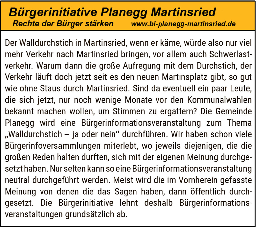 Der Walldurchstich in Martinsried, wenn er käme, würde also nur viel mehr Verkehr nach Martinsried bringen, vor allem auch Schwerlastverkehr. Warum dann die große Aufregung mit dem Durchstich, der Verkehr läuft doch jetzt seit es den neuen Martinsplatz gibt, so gut wie ohne Staus durch Martinsried. Sind da eventuell ein paar Leute, die sich jetzt, nur noch wenige Monate vor den Kommunalwahlen bekannt machen wollen, um Stimmen zu ergattern? Die Gemeinde Planegg wird eine Bürgerinformationsveranstaltung zum Thema „Walldurchstich – ja oder nein“ durchführen. Wir haben schon viele Bürgerinfosammlungen miterlebt, wo jeweils diejenigen, die die großen Reden halten durften, sich mit der eigenen Meinung durchgesetzt haben. Nur selten kann so eine Bürgerinformationsveranstaltung neutral durchgeführt werden. Meist wird die im Vornherein gefasste Meinung von denen die das Sagen haben, dann öffentlich durchgesetzt. Die Bürgerinitiative lehnt deshalb Bürgerinformationsveranstaltungen grundsätzlich ab.