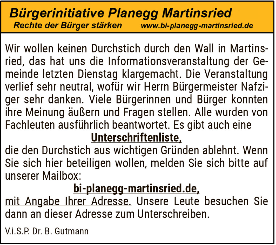 Wir wollen keinen Durchstich durch den Wall in Martinsried, das hat uns die Informationsveranstaltung der Gemeinde letzten Dienstag klargemacht. Die Veranstaltung verlief sehr neutral, wofür wir Herrn Bürgermeister Nafziger sehr danken. Viele Bürgerinnen und Bürger konnten ihre Meinung äußern und Fragen stellen. Alle wurden von Fachleuten ausführlich beantwortet. Es gibt auch eine Unterschriftenliste, die den Durchstich aus wichtigen Gründen ablehnt. Wenn Sie sich hier beteiligen wollen, melden Sie sich bitte.