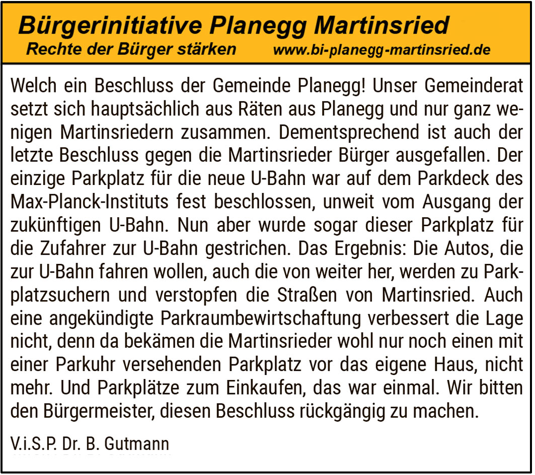 Fehlentscheidung mit Folgen für Martinsried. Welch ein Beschluss der Gemeinde Planegg! Unser Gemeinderat setzt sich hauptsächlich aus Räten aus Planegg und nur ganz wenigen Martinsriedern zusammen. Dementsprechend ist auch der letzte Beschluss gegen die Martinsrieder Bürger ausgefallen. Der einzige Parkplatz für die neue U-Bahn war auf dem Parkdeck des Max-Planck-Instituts fest beschlossen, unweit vom Ausgang der zukünftigen U-Bahn. Nun aber wurde sogar dieser Parkplatz für die Zufahrer zur U-Bahn gestrichen. Das Ergebnis: Die Autos, die zur U-Bahn fahren wollen, auch die von weiter her, werden zu Parkplatzsuchern und verstopfen die Straßen von Martinsried. Auch eine angekündigte Parkraumbewirtschaftung verbessert die Lage nicht, denn da bekämen die Martinsrieder wohl nur noch einen mit einer Parkuhr versehenen Parkplatz vor das eigene Haus, nicht mehr. Und Parkplätze zum Einkaufen, das war einmal. Wir bitten den Bürgermeister, diesen Beschluss rückgängig zu machen.