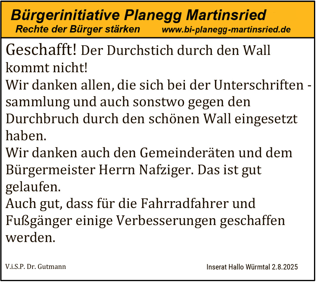 Geschafft! Der Durchstich durch den Wall kommt nicht! Wir danken allen, die sich bei der Unterschriftensammlung und auch sonstwo gegen den Durchbruch durch den schönen Wall eingesetzt haben. Wir danken auch den Gemeinderäten und dem Bürgermeister Herrn Nafziger. Das ist gut gelaufen. Auch gut, dass für die Fahrradfahrer und Fußgänger einige Verbesserungen geschaffen werden.

V.i.S.P. Dr. Gutmann Inserat Hallo Würmtal 2.8.2025