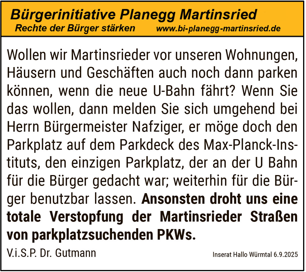  Wollen wir Martinsrieder vor unseren Wohnungen, Häusern und Geschäften auch noch dann parken können, wenn die neue U-Bahn fährt? Wenn Sie das wollen, dann melden Sie sich umgehend bei Herrn Bürgermeister Nafziger, er möge doch den Parkplatz auf dem Parkdeck des Max-Planck-Instituts, den einzigen Parkplatz, der an der U Bahn für die Bürger gedacht war; weiterhin für die Bürger benutzbar lassen. Ansonsten droht uns eine totale Verstopfung der Martinsrieder Straßen von parkplatzsuchenden PKWs.