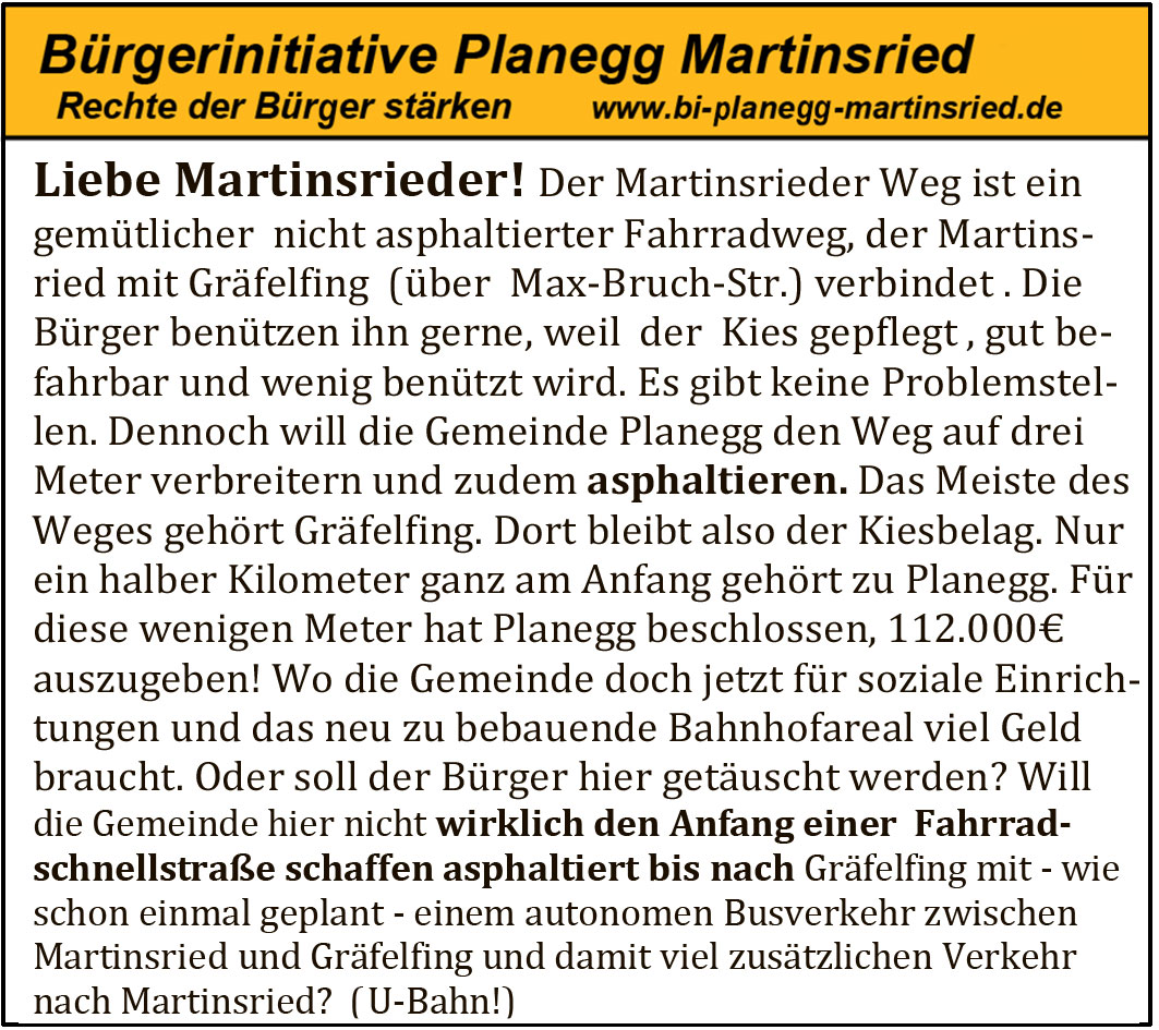 Liebe Martinsrieder ! Der Martinsrieder Weg ist ein gemütlicher nicht asphaltierter Fahrradweg, der Martinsried mit Gräfelfing (über Max-Bruch-Str.) verbindet. Die Bürger benützen ihn gerne, weil der Kies gepflegt, gut befahrbar und wenig benützt wird. Es gibt keine Problemstellen. Dennoch will die Gemeinde Planegg den Weg auf drei Meter verbreitern und zudem asphaltieren. Das Meiste des Weges gehört Gräfelfing. Dort bleibt also der Kiesbelag. Nur ein halber Kilometer ganz am Anfang gehört zu Planegg. Für diese wenigen Meter hat Planegg beschlossen, 112.000 € auszugeben! Wo die Gemeinde doch jetzt für soziale Einrichtungen und das neu zu bebauende Bahnhofareal viel Geld braucht. Oder soll der Bürger hier getäuscht werden? Will die Gemeinde hier nicht wirklich den Anfang einer Fahrradschnellstraße schaffen asphaltiert bis nach Gräfelfing mit – wie schon einmal geplant – einem autonomen Busverkehr zwischen Martinsried und Gräfelfing und damit viel zusätzlichem Verkehr nach Martinsried? (U-Bahn!)
