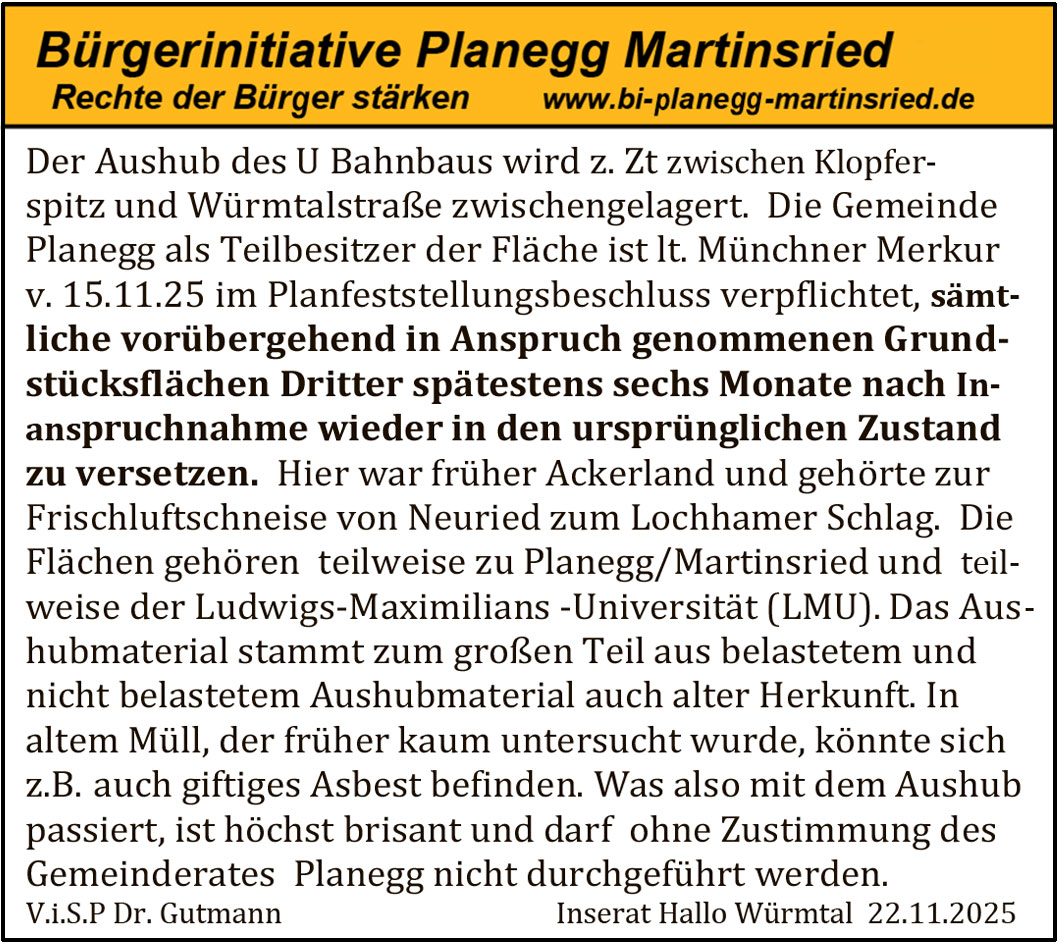 Der Aushub des U Bahnbaus wird z. Zt zwischen Klopferspitz und W&uuml;rmtalstra&szlig;e zwischengelagert. Die Gemeinde Planegg als Teilbesitzer der Fl&auml;che ist lt. M&uuml;nchner Merkur v. 15.11.25 im Planfeststellungsbeschluss verpflichtet, s&auml;mtliche vor&uuml;bergehend in Anspruch genommenen Grundst&uuml;cksfl&auml;chen Dritter sp&auml;testens sechs Monate nach Inanspruchnahme wieder in den urspr&uuml;nglichen Zustand zu versetzen.
Hier war fr&uuml;her Ackerland und geh&ouml;rte zur Frischluftschneise von Neuried zum Lochhamer Schlag. Die Fl&auml;chen geh&ouml;ren teilweise zu Planegg/Martinsried und teilweise der Ludwigs-Maximilians-Universit&auml;t (LMU).
Das Aushubmaterial stammt zum gro&szlig;en Teil aus belastetem und nicht belastetem Aushubmaterial auch alter Herkunft. In altem M&uuml;ll, der fr&uuml;her kaum untersucht wurde, k&ouml;nnte sich z. B. auch giftiges Asbest befinden.
Was also mit dem Aushub passiert, ist h&ouml;chst brisant und darf ohne Zustimmung des Gemeinderates Planegg nicht durchgef&uuml;hrt werden.