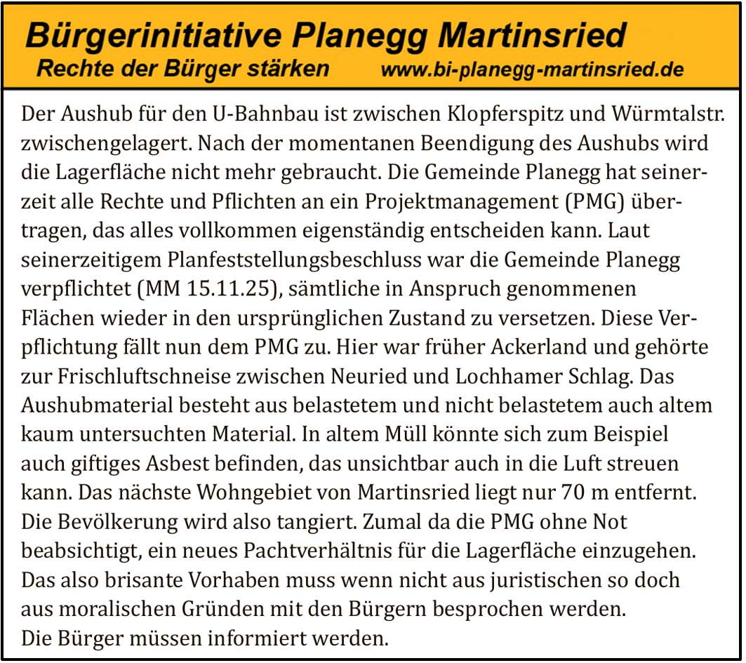 Der Aushub f&uuml;r den U Bahnbau ist zwischen Klopferspitz und W&uuml;rmtalstr. zwischengelagert. Nach der momentanen Beendigung des Aushubs wird die Lagerfl&auml;che nicht mehr gebraucht. Die Gemeinde Planegg hat seinerzeit alle Rechte und Pflichten an ein Projektmanagement (PMG) &uuml;bertragen, das alles vollkommen eigenst&auml;ndig entscheiden kann. Laut seinerzeitigem Planfeststellungsbeschluss war die Gemeinde Planegg verpflichtet (MM 15.11.25), s&auml;mtliche in Anspruch genommenen Fl&auml;chen wieder in den urspr&uuml;nglichen Zustand zu versetzen. Diese Verpflichtung f&auml;llt nun dem PMG zu.

Hier war fr&uuml;her Ackerland und geh&ouml;rte zur Frischluftschneise zwischen Neuried und Lochhamer Schlag. Das Aushubmaterial besteht aus belastetem und nicht belastetem auch altem kaum untersuchten Material. In altem M&uuml;ll k&ouml;nnte sich zum Beispiel auch giftiges Asbest befinden, das unsichtbar auch in die Luft streuen kann.

Das n&auml;chste Wohngebiet von Martinsried liegt nur 70 m entfernt. Die Bev&ouml;lkerung wird also tangiert. Zumal da die PMG ohne Not beabsichtigt, ein neues Pachtverh&auml;ltnis f&uuml;r die Lagerfl&auml;che einzugehen.

Das also brisante Vorhaben muss wenn nicht aus juristischen so doch aus moralischen Gr&uuml;nden mit den B&uuml;rgern besprochen werden. Die B&uuml;rger m&uuml;ssen informiert werden.