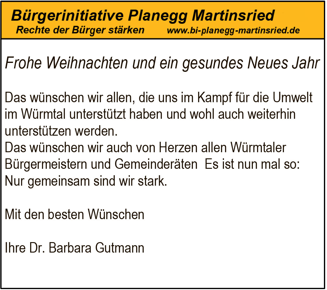 Frohe Weihnachten und ein gesundes Neues Jahr
Das wünschen wir allen, die uns im Kampf für die Umwelt im Würmtal unterstützt haben und wohl auch weiterhin unterstützen werden.
Das wünschen wir auch von Herzen allen Würmtaler Bürgermeistern und Gemeinderäten Es ist nun mal so: Nur gemeinsam sind wir stark.
Mit den besten Wünschen
Ihre Dr. Barbara Gutmann