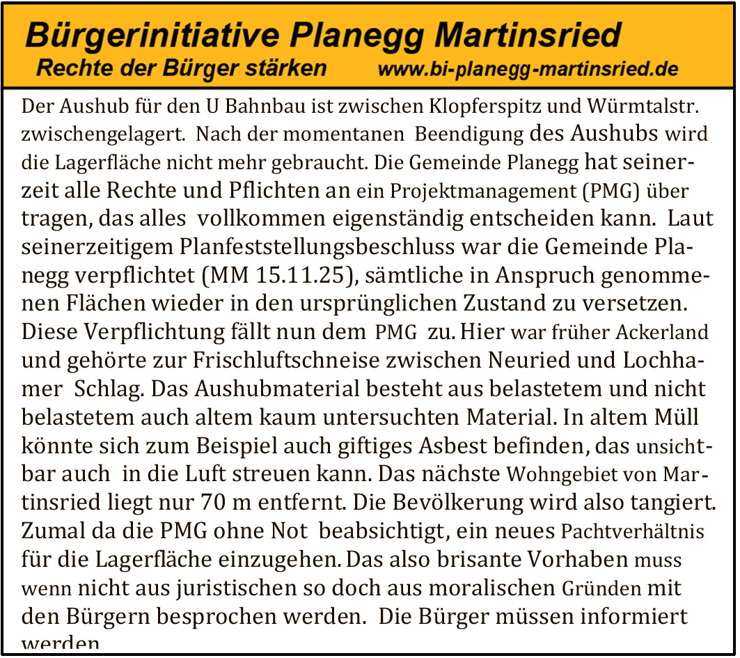 Der Aushub für den U Bahnbau ist zwischen Klopferspitz und Würmtalstr. zwischengelagert. Nach der momentanen Beendigung des Aushubs wird die Lagerfläche nicht mehr gebraucht. Die Gemeinde Planegg hat seinerzeit alle Rechte und Pflichten an ein Projektmanagement (PMG) übertragen, das alles vollkommen eigenständig entscheiden kann. Laut seinerzeitigem Planfeststellungsbeschluss war die Gemeinde Planegg verpflichtet (MM 15.11.25), sämtliche in Anspruch genommenen Flächen wieder in den ursprünglichen Zustand zu versetzen. Diese Verpflichtung fällt nun dem PMG zu. Hier war früher Ackerland und gehörte zur Frischluftschneise zwischen Neuried und Lochhamer Schlag. Das Aushubmaterial besteht aus belastetem und nicht belastetem, auch altem kaum untersuchten Material. In altem Müll könnte sich zum Beispiel auch giftiges Asbest befinden, das unsichtbar auch in die Luft streuen kann. Das nächste Wohngebiet von Martinsried liegt nur 70 m entfernt. Die Bevölkerung wird also tangiert. Zumal da die PMG ohne Not beabsichtigt, ein neues Pachtverhältnis für die Lagerfläche einzugehen. Das also brisante Vorhaben muss, wenn nicht aus juristischen so doch aus moralischen Gründen mit den Bürgern besprochen werden. Die Bürger müssen informiert werden
