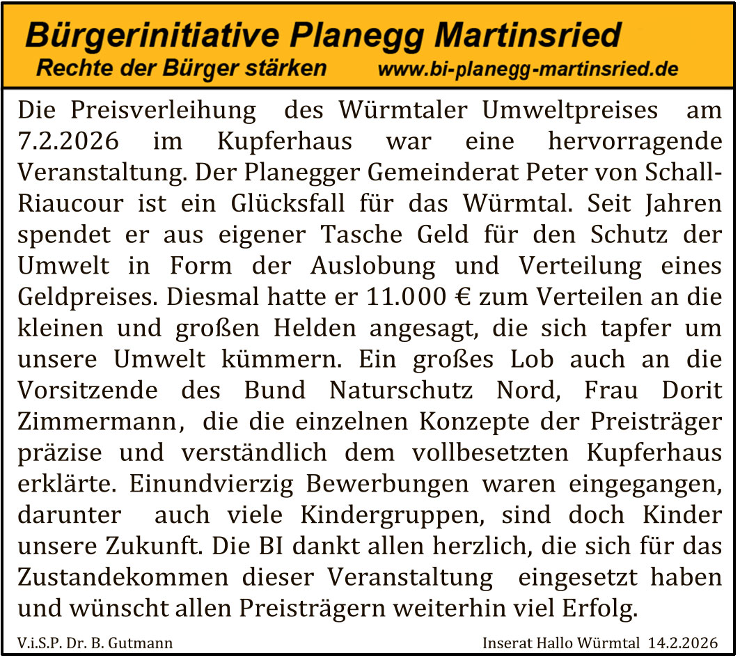 Die Preisverleihung des Würmtaler Umweltpreises am 7.2.2026 im Kupferhaus war eine hervorragende Veranstaltung. Der Planeegger Gemeinderat Peter von Schall-Riaucour ist ein Glücksfall für das Würmtal. Seit Jahren spendet er aus eigener Tasche Geld für den Schutz der Umwelt in Form der Auslobung und Verteilung eines Geldpreises. Diesmal hatte er 11.000 € zum Verteilen an die kleinen und großen Helden angesagt, die sich tapfer um unsere Umwelt kümmern. Ein großes Lob auch an die Vorsitzende des Bund Naturschutz Nord, Frau Dorit Zimmermann , die die einzelnen Konzepte der Preisträger präzise und verständlich dem vollbesetzten Kupferhaus erklärte. Einundvierzig Bewerbungen waren eingegangen, darunter auch viele Kindergruppen, sind doch Kinder unsere Zukunft. Die BI dankt allen herzlich, die sich für das Zustandekommen dieser Veranstaltung eingesetzt haben und wünscht allen Preisträgern weiterhin viel Erfolg.