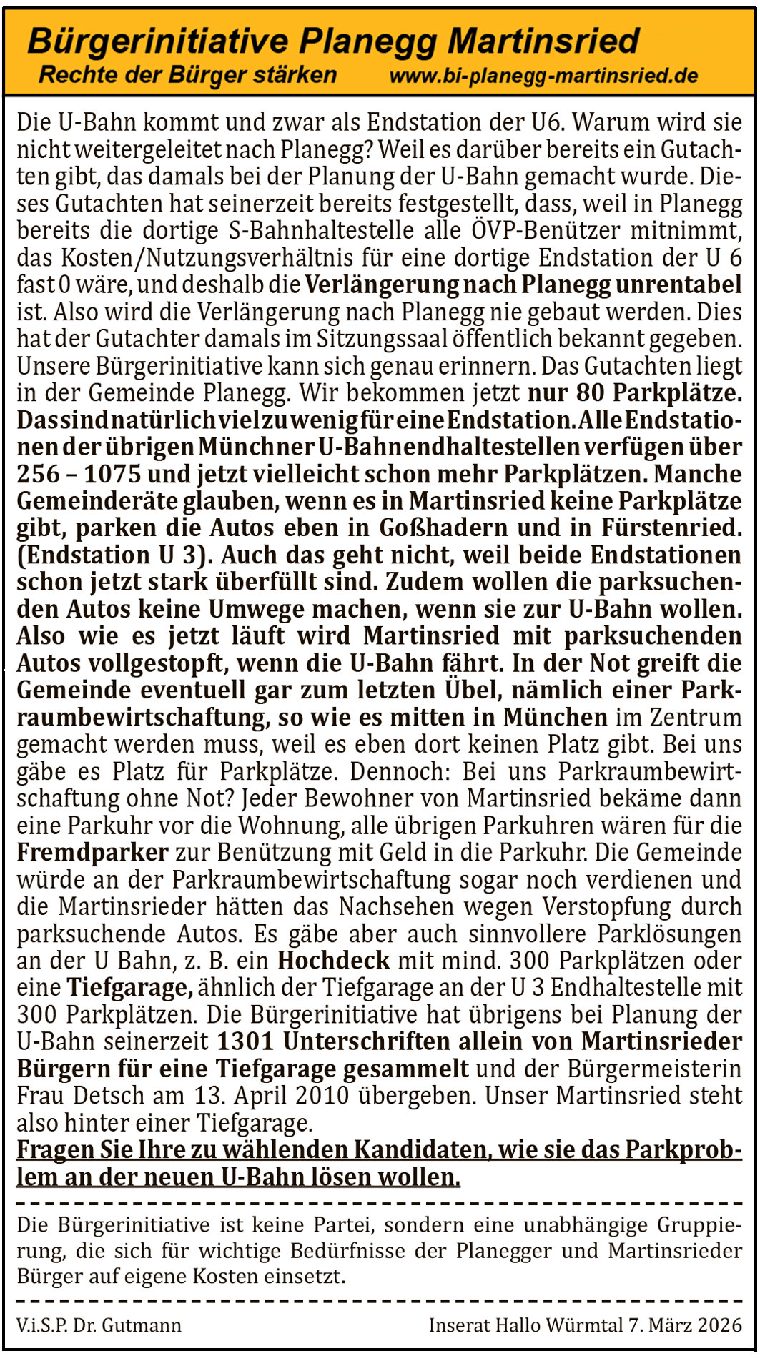 Die U-Bahn kommt und zwar als Endstation der U6. Warum wird sie nicht weitergeleitet nach Planegg? Weil es dar&uuml;ber bereits ein Gutachten gibt, das damals bei der Planung der U-Bahn gemacht wurde. Dieses Gutachten hat seinerzeit bereits festgestellt, dass, weil in Planegg bereits die dortige S-Bahn-Haltestelle alle &Ouml;VP-Ben&uuml;tzer mitnimmt, das Kosten/Nutzungsverh&auml;ltnis f&uuml;r eine dortige Endstation der U 6 fast 0 w&auml;re, und deshalb die Verl&auml;ngerung nach Planegg unrentabel ist. Also wird die Verl&auml;ngerung nach Planegg nie gebaut werden. Dies hat der Gutachter damals im Sitzungssaal &ouml;ffentlich bekannt gegeben. Unsere B&uuml;rgerinitiative kann sich genau erinnern. Das Gutachten liegt in der Gemeinde Planegg.

Wir bekommen jetzt nur 80 Parkpl&auml;tze. Das sind nat&uuml;rlich viel zu wenig f&uuml;r eine Endstation. Alle Endstationen der &uuml;brigen M&uuml;nchner U-Bahnendhaltestellen verf&uuml;gen &uuml;ber 256 &ndash; 1075 und jetzt vielleicht schon mehr Parkpl&auml;tzen. Manche Gemeinder&auml;te glauben, wenn es in Martinsried keine Parkpl&auml;tze gibt, parken die Autos eben in Gro&szlig;hadern und in F&uuml;rstenried (Endstation U 3). Auch das geht nicht, weil beide Endstationen schon jetzt stark &uuml;berf&uuml;llt sind. Zudem wollen die parksuchenden Autos keine Umwege machen, wenn sie zur U-Bahn wollen.

Also wie es jetzt l&auml;uft wird Martinsried mit parksuchenden Autos vollgestopft, wenn die U-Bahn f&auml;hrt. In der Not greift die Gemeinde eventuell gar zum letzten &Uuml;bel, n&auml;mlich einer Parkraumbewirtschaftung, so wie es mitten in M&uuml;nchen im Zentrum gemacht werden muss, weil es eben dort keinen Platz gibt. Bei uns g&auml;be es Platz f&uuml;r Parkpl&auml;tze. Dennoch: Bei uns Parkraumbewirtschaftung ohne Not? Jeder Bewohner von Martinsried bek&auml;me dann eine Parkuhr vor die Wohnung, alle &uuml;brigen Parkuhren w&auml;ren f&uuml;r die Fremdparker zur Benutzung mit Geld in die Parkuhr. Die Gemeinde w&uuml;rde an der Parkraumbewirtschaftung sogar noch verdienen und die Martinsrieder h&auml;tten das Nachsehen wegen Verstopfung durch parksuchende Autos.

Es g&auml;be aber auch sinnvollere Parkl&ouml;sungen an der U-Bahn, z. B. ein Hochdeck mit mind. 300 Parkpl&auml;tzen oder eine Tiefgarage, &auml;hnlich der Tiefgarage an der U 3 Endhaltestelle mit 300 Parkpl&auml;tzen. Die B&uuml;rgerinitiative hat &uuml;brigens bei Planung der U-Bahn seinerzeit 1301 Unterschriften allein von Martinsrieder B&uuml;rgern f&uuml;r eine Tiefgarage gesammelt und der B&uuml;rgermeisterin Frau Detsch am 13. April 2010 &uuml;bergeben. Unser Martinsried steht also hinter einer Tiefgarage.

Fragen Sie Ihre zu w&auml;hlenden Kandidaten, wie sie das Parkproblem an der neuen U-Bahn l&ouml;sen wollen.