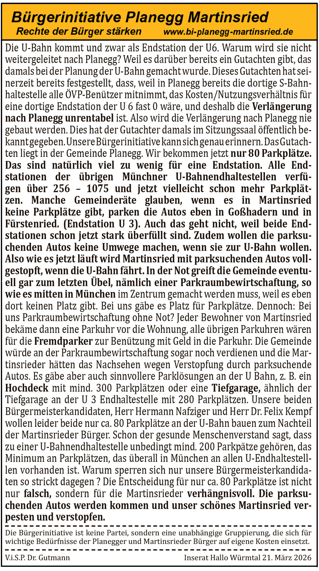 Die U-Bahn kommt und zwar als Endstation der U6. Warum wird sie nicht weitergeleitet nach Planegg? Weil es dar&uuml;ber bereits ein Gutachten gibt, das damals bei der Planung der U-Bahn gemacht wurde. Dieses Gutachten hat seinerzeit bereits festgestellt, dass, weil in Planegg bereits die dortige S-Bahn-Haltestelle alle &Ouml;VP-Ben&uuml;tzer mitnimmt, das Kosten/Nutzungsverh&auml;ltnis f&uuml;r eine dortige Endstation der U 6 fast 0 w&auml;re, und deshalb die Verl&auml;ngerung nach Planegg unrentabel ist. Also wird die Verl&auml;ngerung nach Planegg nie gebaut werden. Dies hat der Gutachter damals im Sitzungssaal &ouml;ffentlich bekanntgegeben. Unsere B&uuml;rgerinitiative kann sich genau erinnern. Das Gutachten liegt in der Gemeinde Planegg. Wir bekommen jetzt nur 80 Parkpl&auml;tze. Das sind nat&uuml;rlich viel zu wenig f&uuml;r eine Endstation. Alle Endstationen der &uuml;brigen M&uuml;nchner U-Bahnendhaltestellen verf&uuml;gen &uuml;ber 256 &ndash; 1075 und jetzt vielleicht schon mehr Parkpl&auml;tze. Manche Gemeinder&auml;te glauben, wenn es in Martinsried keine Parkpl&auml;tze gibt, parken die Autos eben in Gro&szlig;hadern und in F&uuml;rstenried. (Endstation U 3). Auch das geht nicht, weil beide Endstationen schon jetzt stark &uuml;berf&uuml;llt sind. Zudem wollen die parksuchenden Autos keine Umwege machen, wenn sie zur U-Bahn wollen. Also wie es jetzt l&auml;uft wird Martinsried mit parksuchenden Autos vollgestopft, wenn die U-Bahn f&auml;hrt. In der Not greift die Gemeinde eventuell gar zum letzten &Uuml;bel, n&auml;mlich einer Parkraumbewirtschaftung, so wie es mitten in M&uuml;nchen im Zentrum gemacht werden muss, weil es eben dort keinen Platz gibt. Bei uns g&auml;be es Platz f&uuml;r Parkpl&auml;tze. Dennoch: Bei uns Parkraumbewirtschaftung ohne Not? Jeder Bewohner von Martinsried bek&auml;me dann eine Parkuhr vor die Wohnung, alle &uuml;brigen Parkuhren w&auml;ren f&uuml;r die Fremdparker zur Ben&uuml;tzung mit Geld in die Parkuhr. Die Gemeinde w&uuml;rde an der Parkraumbewirtschaftung sogar noch verdienen und die Martinsrieder h&auml;tten das Nachsehen wegen Verstopfung durch parksuchende Autos. Es g&auml;be aber auch sinnvollere Parkl&ouml;sungen an der U Bahn, z. B. ein Hochdeck mit mind. 300 Parkpl&auml;tzen oder eine Tiefgarage, &auml;hnlich der Tiefgarage an der U 3 Endhaltestelle mit 280 Parkpl&auml;tzen. Unsere beiden B&uuml;rgermeisterkandidaten, Herr Hermann Nafziger und Herr Dr. Felix Kempf wollen leider beide nur ca. 80 Parkpl&auml;tze an der U-Bahn bauen zum Nachteil der Martinsrieder B&uuml;rger. Schon der gesunde Menschenverstand sagt, dass zu einer U-Bahnendhaltestelle unbedingt mind. 200 Parkpl&auml;tze geh&ouml;ren, das Minimum an Parkpl&auml;tzen, das &uuml;berall in M&uuml;nchen an allen U-Endhaltestellen vorhanden ist. Warum sperren sich nur unsere B&uuml;rgermeisterkandidaten so strikt dagegen? Die Entscheidung f&uuml;r nur ca. 80 Parkpl&auml;tze ist nicht nur falsch, sondern f&uuml;r die Martinsrieder verh&auml;ngnisvoll. Die parksuchenden Autos werden kommen und unser sch&ouml;nes Martinsried verpesten und verstopfen.
