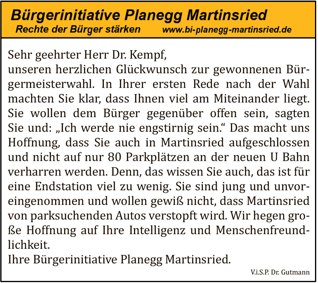 Sehr geehrter Herr Dr. Kempf,
unseren herzlichen Gl&uuml;ckwunsch zur gewonnenen B&uuml;rgermeisterwahl. In Ihrer ersten Rede nach der Wahl machten Sie klar, dass Ihnen viel am Miteinander liegt. Sie wollen dem B&uuml;rger gegen&uuml;ber offen sein, sagten Sie und: &bdquo;Ich werde nie engstirnig sein.&ldquo; Das macht uns Hoffnung, dass Sie auch in Martinsried aufgeschlossen und nicht auf nur 80 Parkpl&auml;tzen an der neuen U Bahn verharren werden. Denn, das wissen Sie auch, das ist f&uuml;r eine Endstation viel zu wenig. Sie sind jung und unvoreingenommen und wollen gewi&szlig; nicht, dass Martinsried von parksuchenden Autos verstopft wird. Wir hegen gro&szlig;e Hoffnung auf Ihre Intelligenz und Menschenfreundlichkeit.